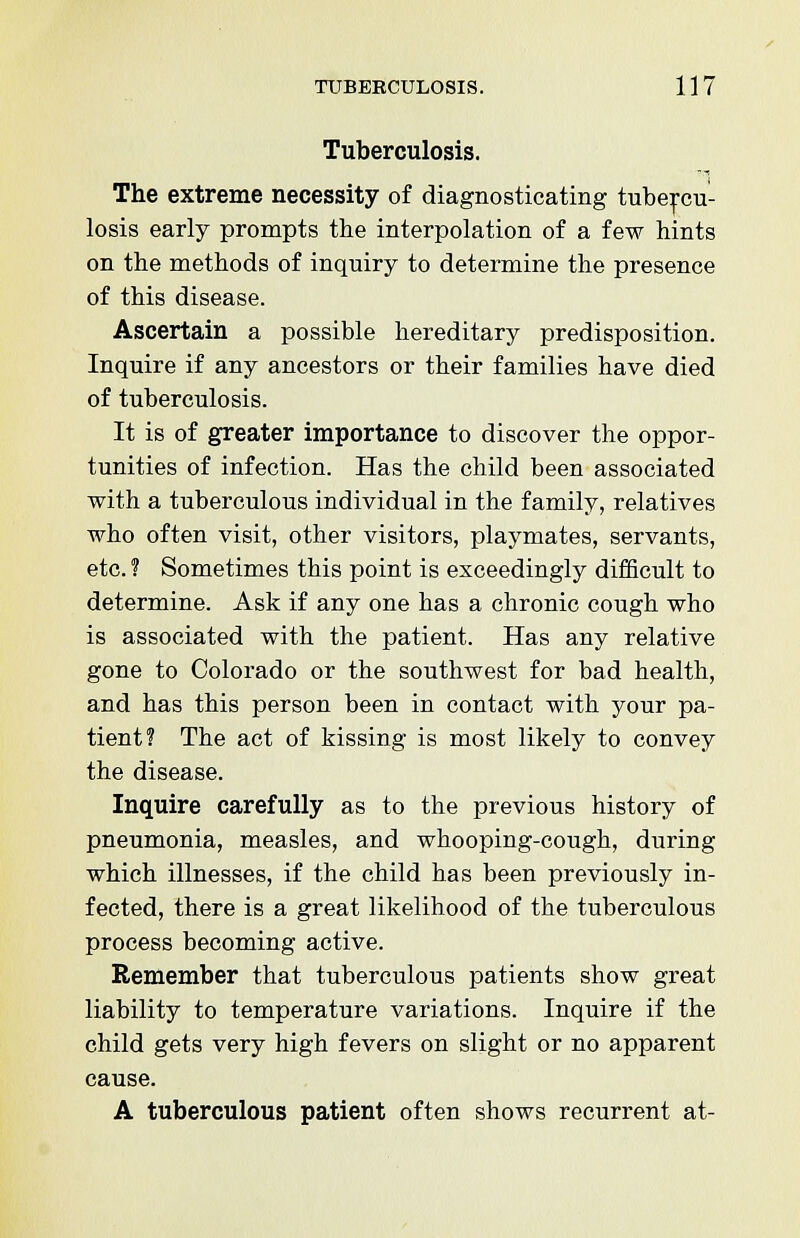 Tuberculosis. The extreme necessity of diagnosticating tubercu- losis early prompts the interpolation of a few hints on the methods of inquiry to determine the presence of this disease. Ascertain a possible hereditary predisposition. Inquire if any ancestors or their families have died of tuberculosis. It is of greater importance to discover the oppor- tunities of infection. Has the child been associated with a tuberculous individual in the family, relatives who often visit, other visitors, playmates, servants, etc. ? Sometimes this point is exceedingly difficult to determine. Ask if any one has a chronic cough who is associated with the patient. Has any relative gone to Colorado or the southwest for bad health, and has this person been in contact with your pa- tient? The act of kissing is most likely to convey the disease. Inquire carefully as to the previous history of pneumonia, measles, and whooping-cough, during which illnesses, if the child has been previously in- fected, there is a great likelihood of the tuberculous process becoming active. Remember that tuberculous patients show great liability to temperature variations. Inquire if the child gets very high fevers on slight or no apparent cause. A tuberculous patient often shows recurrent at-