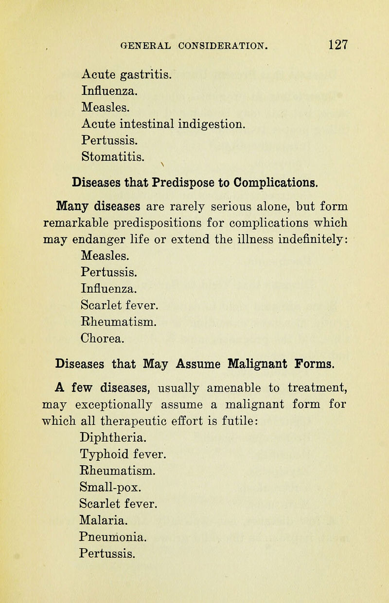 Acute gastritis. Influenza. Measles. Acute intestinal indigestion. Pertussis. Stomatitis. Diseases that Predispose to Complications. Many diseases are rarely serious alone, but form remarkable predispositions for complications which may endanger life or extend the illness indefinitely: Measles. Pertussis. Influenza. Scarlet fever. Rheumatism. Chorea. Diseases that May Assume Malignant Forms. A few diseases, usually amenable to treatment, may exceptionally assume a malignant form for which all therapeutic effort is futile: Diphtheria. Typhoid fever. Rheumatism. Small-pox. Scarlet fever. Malaria. Pneumonia. Pertussis.