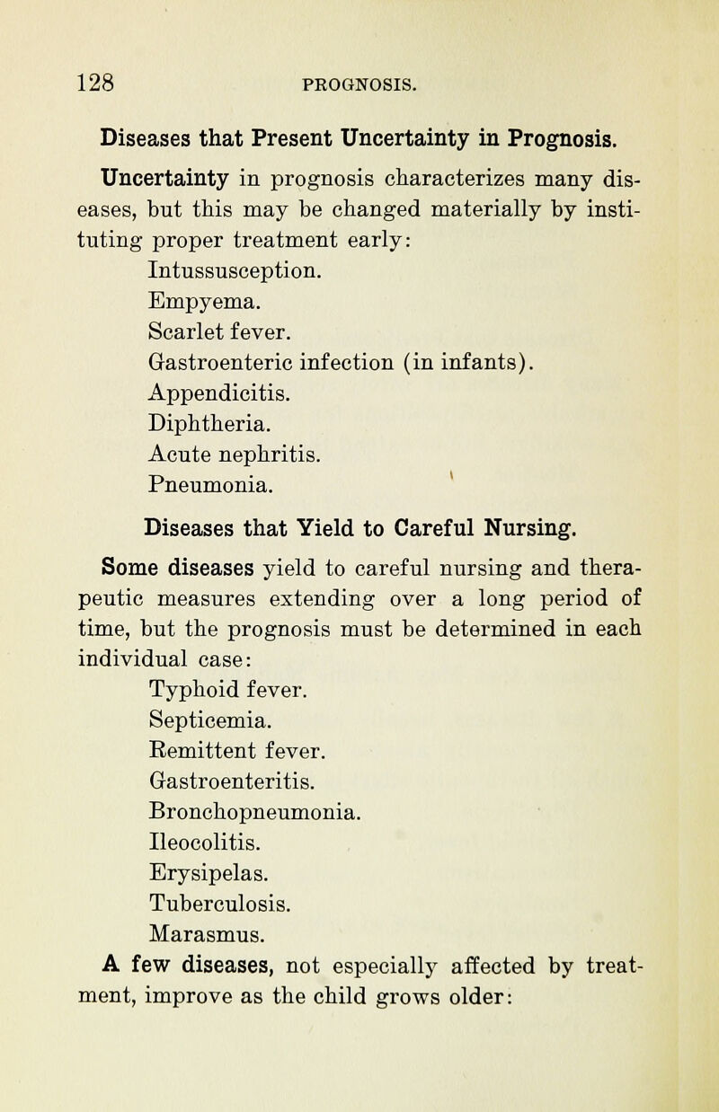 Diseases that Present Uncertainty in Prognosis. Uncertainty in prognosis characterizes many dis- eases, but this may be changed materially by insti- tuting proper treatment early: Intussusception. Empyema. Scarlet fever. Gastroenteric infection (in infants). Appendicitis. Diphtheria. Acute nephritis. Pneumonia. Diseases that Yield to Careful Nursing. Some diseases yield to careful nursing and thera- peutic measures extending over a long period of time, but the prognosis must be determined in each individual case: Typhoid fever. Septicemia. Remittent fever. Gastroenteritis. Bronchopneumonia. Ileocolitis. Erysipelas. Tuberculosis. Marasmus. A few diseases, not especially affected by treat- ment, improve as the child grows older: