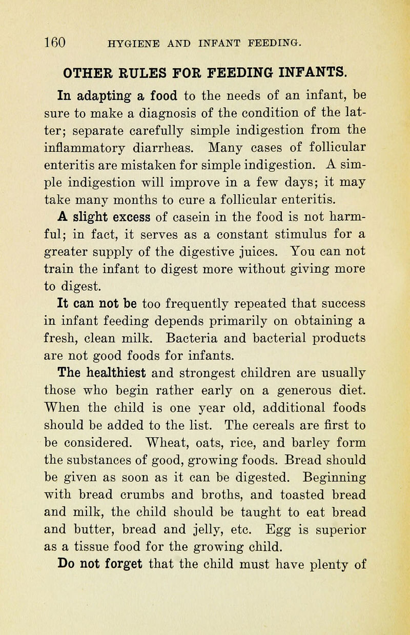 OTHER RULES FOR FEEDING INFANTS. In adapting a food to the needs of an infant, be sure to make a diagnosis of the condition of the lat- ter; separate carefully simple indigestion from the inflammatory diarrheas. Many cases of follicular enteritis are mistaken for simple indigestion. A sim- ple indigestion will improve in a few days; it may take many months to cure a follicular enteritis. A slight excess of casein in the food is not harm- ful; in fact, it serves as a constant stimulus for a greater supply of the digestive juices. You can not train the infant to digest more without giving more to digest. It can not be too frequently repeated that success in infant feeding depends primarily on obtaining a fresh, clean milk. Bacteria and bacterial products are not good foods for infants. The healthiest and strongest children are usually those who begin rather early on a generous diet. When the child is one year old, additional foods should be added to the list. The cereals are first to be considered. Wheat, oats, rice, and barley form the substances of good, growing foods. Bread should be given as soon as it can be digested. Beginning with bread crumbs and broths, and toasted bread and milk, the child should be taught to eat bread and butter, bread and jelly, etc. Egg is superior as a tissue food for the growing child. Do not forget that the child must have plenty of