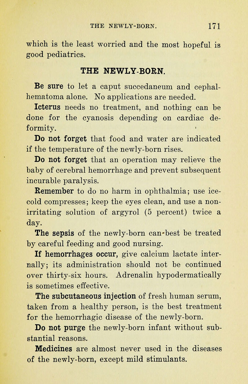 which is the least worried and the most hopeful is good pediatrics. THE NEWLY-BORN. Be sure to let a caput succedaneum and cephal- hematoma alone. No applications are needed. Icterus needs no treatment, and nothing can be done for the cyanosis depending on cardiac de- formity. Do not forget that food and water are indicated if the temperature of the newly-born rises. Do not forget that an operation may relieve the baby of cerebral hemorrhage and prevent subsequent incurable paralysis. Remember to do no harm in ophthalmia; use ice- cold compresses; keep the eyes clean, and use a non- irritating solution of argyrol (5 percent) twice a day. The sepsis of the newly-born can-best be treated by careful feeding and good nursing. If hemorrhages occur, give calcium lactate inter- nally; its administration should not be continued over thirty-six hours. Adrenalin hypodermatically is sometimes effective. The subcutaneous injection of fresh human serum, taken from a healthy person, is the best treatment for the hemorrhagic disease of the newly-born. Do not purge the newly-born infant without sub- stantial reasons. Medicines are almost never used in the diseases of the newly-born, except mild stimulants.