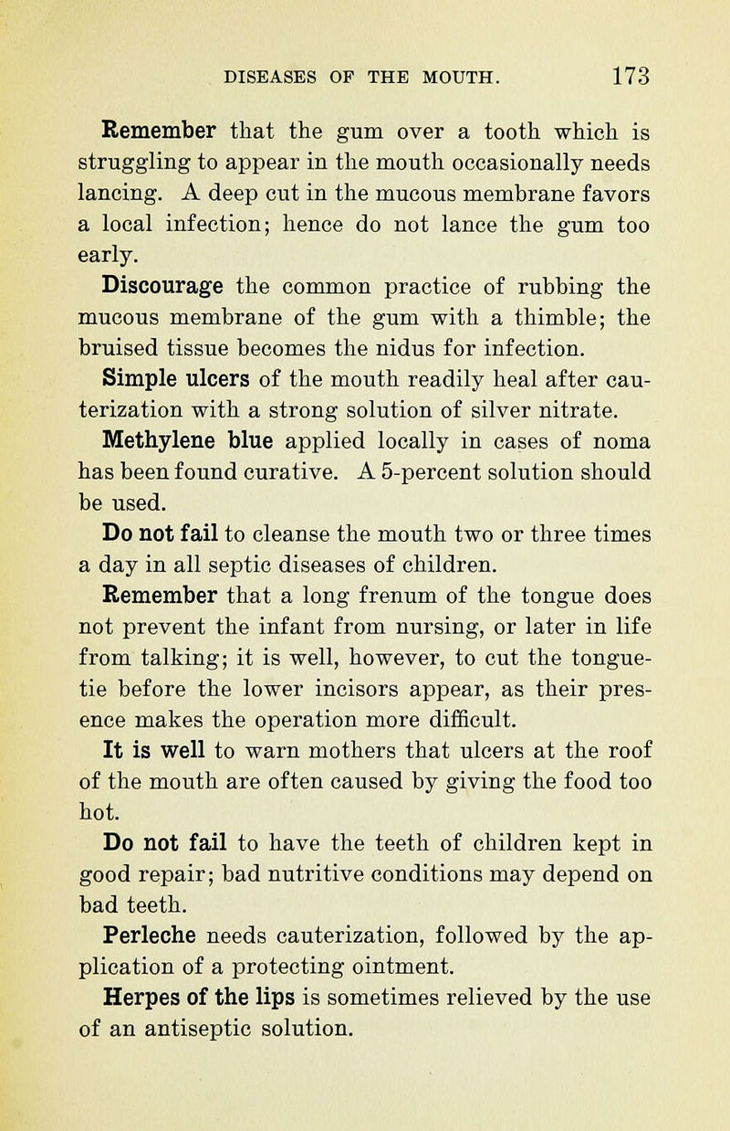 Remember that the gum over a tooth which is struggling to appear in the mouth occasionally needs lancing. A deep cut in the mucous membrane favors a local infection; hence do not lance the gum too early. Discourage the common practice of rubbing the mucous membrane of the gum with a thimble; the bruised tissue becomes the nidus for infection. Simple ulcers of the mouth readily heal after cau- terization with a strong solution of silver nitrate. Methylene blue applied locally in cases of noma has been found curative. A 5-percent solution should be used. Do not fail to cleanse the mouth two or three times a day in all septic diseases of children. Remember that a long frenum of the tongue does not prevent the infant from nursing, or later in life from talking; it is well, however, to cut the tongue- tie before the lower incisors appear, as their pres- ence makes the operation more difficult. It is well to warn mothers that ulcers at the roof of the mouth are often caused by giving the food too hot. Do not fail to have the teeth of children kept in good repair; bad nutritive conditions may depend on bad teeth. Perleche needs cauterization, followed by the ap- plication of a protecting ointment. Herpes of the lips is sometimes relieved by the use of an antiseptic solution.