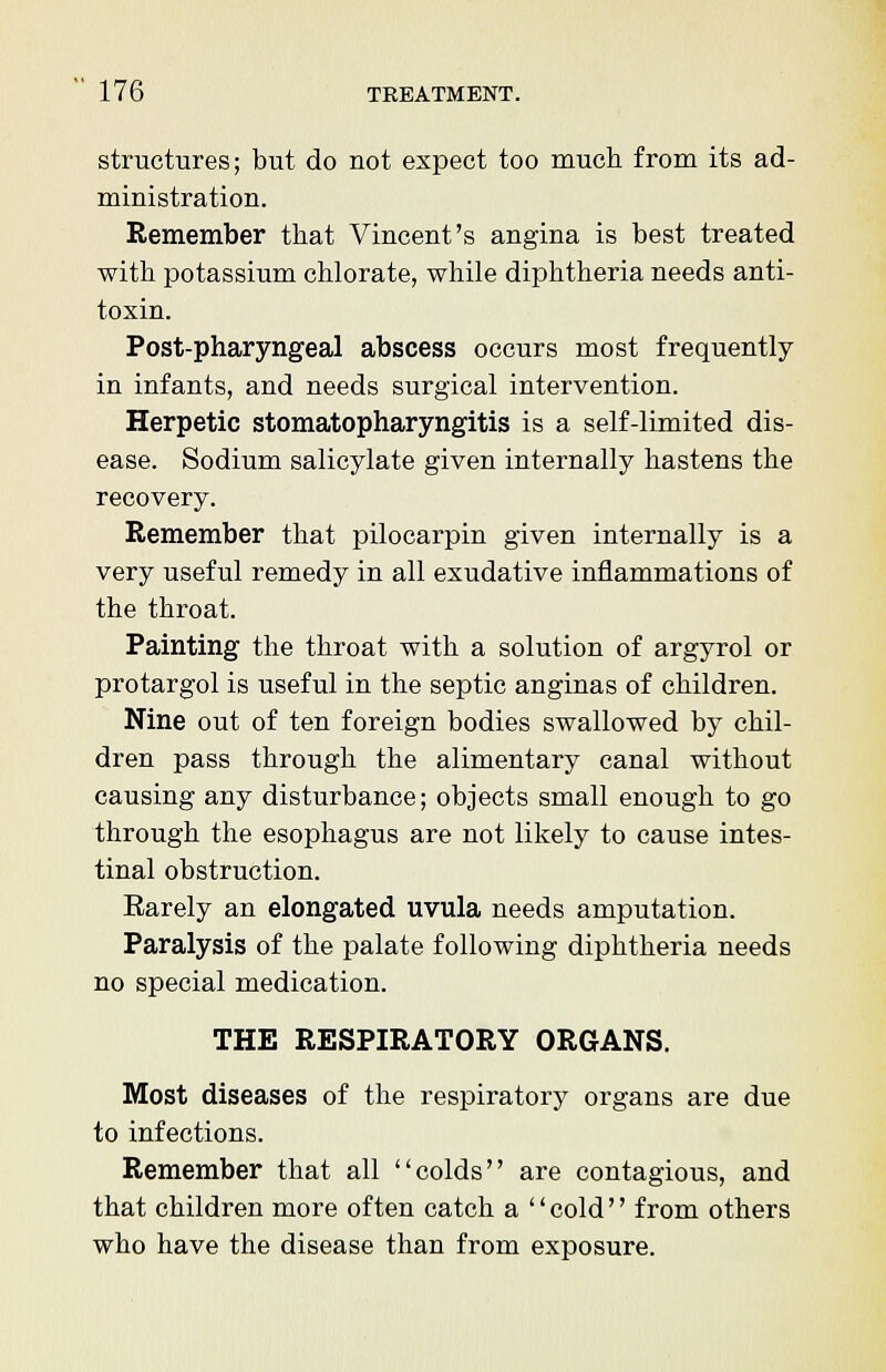 structures; but do not expect too much from its ad- ministration. Remember that Vincent's angina is best treated with potassium chlorate, while diphtheria needs anti- toxin. Post-pharyngeal abscess occurs most frequently in infants, and needs surgical intervention. Herpetic stomatopharyngitis is a self-limited dis- ease. Sodium salicylate given internally hastens the recovery. Remember that pilocarpin given internally is a very useful remedy in all exudative inflammations of the throat. Painting the throat with a solution of argyrol or protargol is useful in the septic anginas of children. Nine out of ten foreign bodies swallowed by chil- dren pass through the alimentary canal without causing any disturbance; objects small enough to go through the esophagus are not likely to cause intes- tinal obstruction. Rarely an elongated uvula needs amputation. Paralysis of the palate following diphtheria needs no special medication. THE RESPIRATORY ORGANS. Most diseases of the respiratory organs are due to infections. Remember that all colds are contagious, and that children more often catch a '' cold'' from others who have the disease than from exposure.