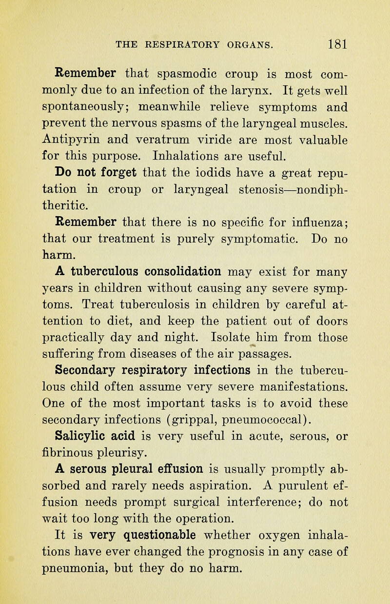 Remember that spasmodic croup is most com- monly due to an infection of the larynx. It gets well spontaneously; meanwhile relieve symptoms and prevent the nervous spasms of the laryngeal muscles. Antipyrin and veratrum viride are most valuable for this purpose. Inhalations are useful. Do not forget that the iodids have a great repu- tation in croup or laryngeal stenosis—nondiph- theritic. Remember that there is no specific for influenza; that our treatment is purely symptomatic. Do no harm. A tuberculous consolidation may exist for many years in children without causing any severe symp- toms. Treat tuberculosis in children by careful at- tention to diet, and keep the patient out of doors practically day and night. Isolate him from those suffering from diseases of the air passages. Secondary respiratory infections in the tubercu- lous child often assume very severe manifestations. One of the most important tasks is to avoid these secondary infections (grippal, pneumococcal). Salicylic acid is very useful in acute, serous, or fibrinous pleurisy. A serous pleural effusion is usually promptly ab- sorbed and rarely needs aspiration. A purulent ef- fusion needs prompt surgical interference; do not wait too long with the operation. It is very questionable whether oxygen inhala- tions have ever changed the prognosis in any case of pneumonia, but they do no harm.