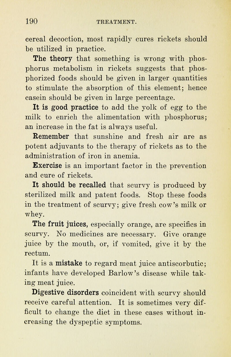 cereal decoction, most rapidly cures rickets should be utilized in practice. The theory that something is wrong with phos- phorus metabolism in rickets suggests that phos- phorized foods should be given in larger quantities to stimulate the absorption of this element; hence casein should be given in large percentage. It is good practice to add the yolk of egg to the milk to enrich the alimentation with phosphorus; an increase in the fat is always useful. Remember that sunshine and fresh air are as potent adjuvants to the therapy of rickets as to the administration of iron in anemia. Exercise is an important factor in the prevention and cure of rickets. It should be recalled that scurvy is produced by sterilized milk and patent foods. Stop these foods in the treatment of scurvy; give fresh cow's milk or whey. The fruit juices, especially orange, are specifics in scurvy. No medicines are necessary. Give orange juice by the mouth, or, if vomited, give it by the rectum. It is a mistake to regard meat juice antiscorbutic; infants have developed Barlow's disease while tak- ing meat juice. Digestive disorders coincident with scurvy should receive careful attention. It is sometimes very dif- ficult to change the diet in these cases without in- creasing the dyspeptic symptoms.