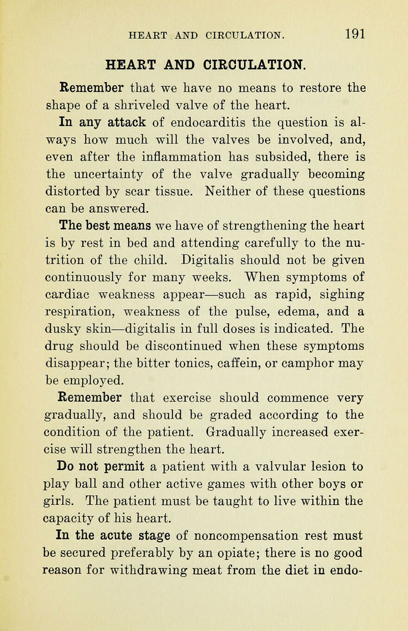 HEART AND CIRCULATION. Remember that we have no means to restore the shape of a shriveled valve of the heart. In any attack of endocarditis the question is al- ways how much will the valves be involved, and, even after the inflammation has subsided, there is the uncertainty of the valve gradually becoming distorted by scar tissue. Neither of these questions can be answered. The best means we have of strengthening the heart is by rest in bed and attending carefully to the nu- trition of the child. Digitalis should not be given continuously for many weeks. When symptoms of cardiac weakness appear—such as rapid, sighing respiration, weakness of the pulse, edema, and a dusky skin—digitalis in full doses is indicated. The drug should be discontinued when these symptoms disappear; the bitter tonics, caffein, or camphor may be employed. Remember that exercise should commence very gradually, and should be graded according to the condition of the patient. Gradually increased exer- cise will strengthen the heart. Do not permit a patient with a valvular lesion to play ball and other active games with other boys or girls. The patient must be taught to live within the capacity of his heart. In the acute stage of noncompensation rest must be secured preferably by an opiate; there is no good reason for withdrawing meat from the diet in endo-