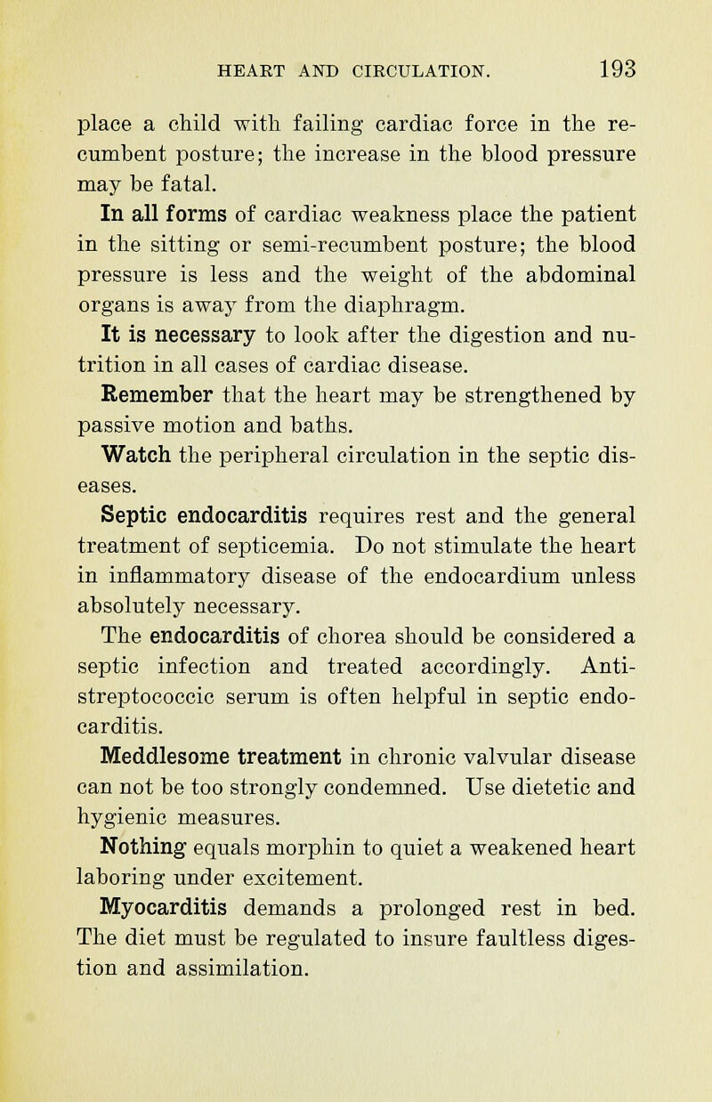 place a child with failing cardiac force in the re- cumbent posture; the increase in the blood pressure may be fatal. In all forms of cardiac weakness place the patient in the sitting or semi-recumbent posture; the blood pressure is less and the weight of the abdominal organs is away from the diaphragm. It is necessary to look after the digestion and nu- trition in all cases of cardiac disease. Remember that the heart may be strengthened by passive motion and baths. Watch the peripheral circulation in the septic dis- eases. Septic endocarditis requires rest and the general treatment of septicemia. Do not stimulate the heart in inflammatory disease of the endocardium unless absolutely necessary. The endocarditis of chorea should be considered a septic infection and treated accordingly. Anti- streptococcic serum is often helpful in septic endo- carditis. Meddlesome treatment in chronic valvular disease can not be too strongly condemned. Use dietetic and hygienic measures. Nothing equals morphin to quiet a weakened heart laboring under excitement. Myocarditis demands a prolonged rest in bed. The diet must be regulated to insure faultless diges- tion and assimilation.