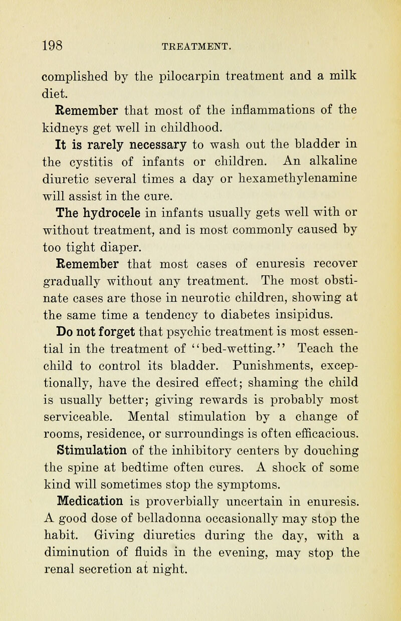 complished by the pilocarpin treatment and a milk diet. Remember that most of the inflammations of the kidneys get well in childhood. It is rarely necessary to wash ont the bladder in the cystitis of infants or children. An alkaline diuretic several times a day or hexamethylenamine will assist in the cure. The hydrocele in infants usually gets well with or without treatment, and is most commonly caused by too tight diaper. Remember that most cases of enuresis recover gradually without any treatment. The most obsti- nate cases are those in neurotic children, showing at the same time a tendency to diabetes insipidus. Do not forget that psychic treatment is most essen- tial in the treatment of bed-wetting. Teach the child to control its bladder. Punishments, excep- tionally, have the desired effect; shaming the child is usually better; giving rewards is probably most serviceable. Mental stimulation by a change of rooms, residence, or surroundings is often efficacious. Stimulation of the inhibitory centers by douching the spine at bedtime often cures. A shock of some kind will sometimes stop the symptoms. Medication is proverbially uncertain in enuresis. A good dose of belladonna occasionally may stop the habit. Giving diuretics during the day, with a diminution of fluids in the evening, may stop the renal secretion at night.