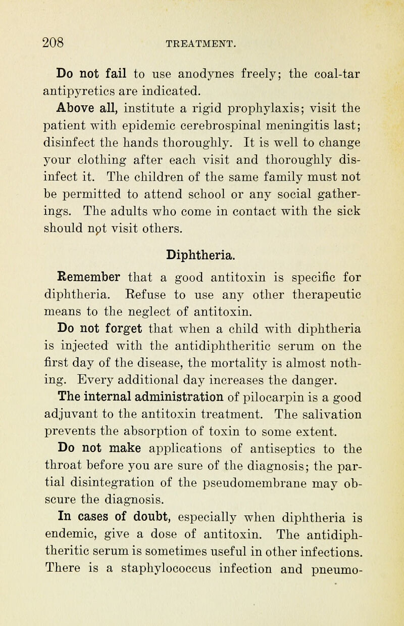 Do not fail to use anodynes freely; the coal-tar antipyretics are indicated. Above all, institute a rigid prophylaxis; visit the patient with epidemic cerebrospinal meningitis last; disinfect the hands thoroughly. It is well to change your clothing after each visit and thoroughly dis- infect it. The children of the same family must not be permitted to attend school or any social gather- ings. The adults who come in contact with the sick should npt visit others. Diphtheria. Remember that a good antitoxin is specific for diphtheria. Eefuse to use any other therapeutic means to the neglect of antitoxin. Do not forget that when a child with diphtheria is injected with the antidiphtheritic serum on the first day of the disease, the mortality is almost noth- ing. Every additional day increases the danger. The internal administration of pilocarpin is a good adjuvant to the antitoxin treatment. The salivation prevents the absorption of toxin to some extent. Do not make applications of antiseptics to the throat before you are sure of the diagnosis; the par- tial disintegration of the pseudomembrane may ob- scure the diagnosis. In cases of doubt, especially when diphtheria is endemic, give a dose of antitoxin. The antidiph- theritic serum is sometimes useful in other infections. There is a staphylococcus infection and pneumo-