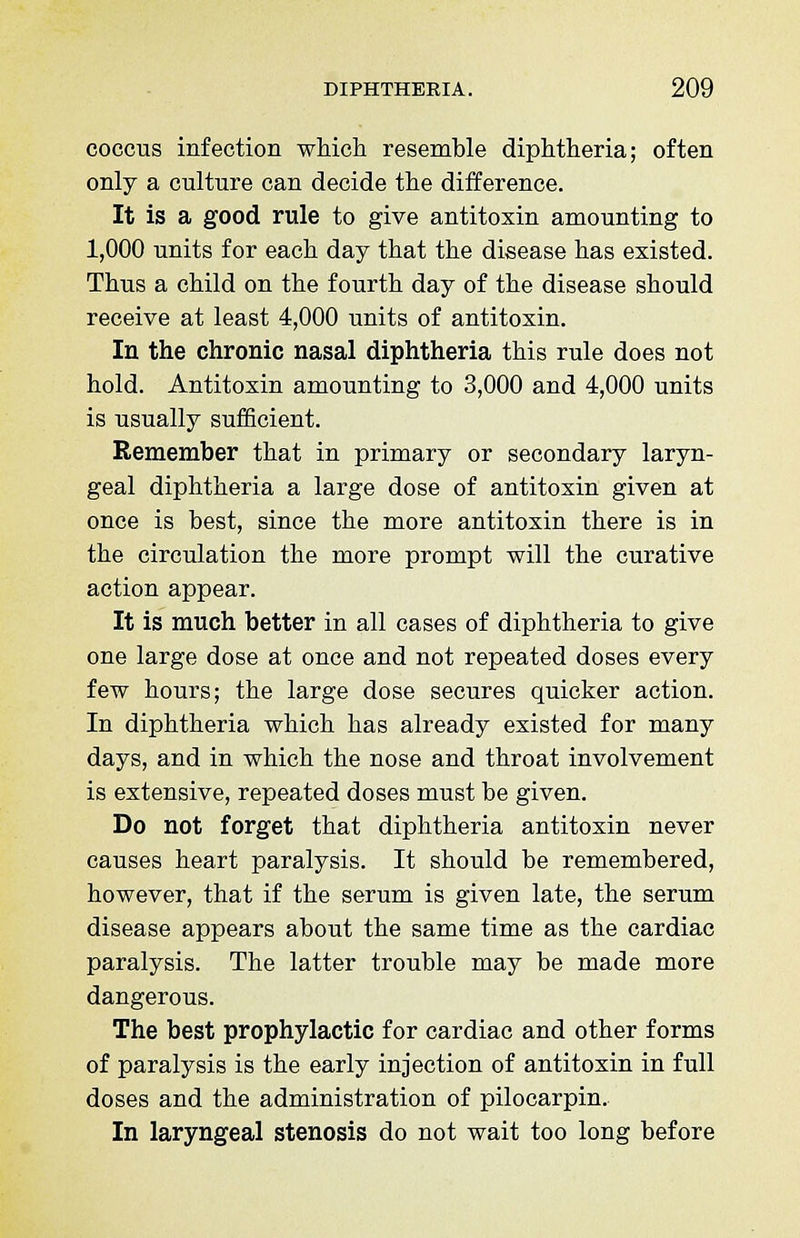 coccus infection which resemble diphtheria; often only a culture can decide the difference. It is a good rule to give antitoxin amounting to 1,000 units for each day that the disease has existed. Thus a child on the fourth day of the disease should receive at least 4,000 units of antitoxin. In the chronic nasal diphtheria this rule does not hold. Antitoxin amounting to 3,000 and 4,000 units is usually sufficient. Remember that in primary or secondary laryn- geal diphtheria a large dose of antitoxin given at once is best, since the more antitoxin there is in the circulation the more prompt will the curative action appear. It is much better in all cases of diphtheria to give one large dose at once and not repeated doses every few hours; the large dose secures quicker action. In diphtheria which has already existed for many days, and in which the nose and throat involvement is extensive, repeated doses must be given. Do not forget that diphtheria antitoxin never causes heart paralysis. It should be remembered, however, that if the serum is given late, the serum disease appears about the same time as the cardiac paralysis. The latter trouble may be made more dangerous. The best prophylactic for cardiac and other forms of paralysis is the early injection of antitoxin in full doses and the administration of pilocarpin. In laryngeal stenosis do not wait too long before