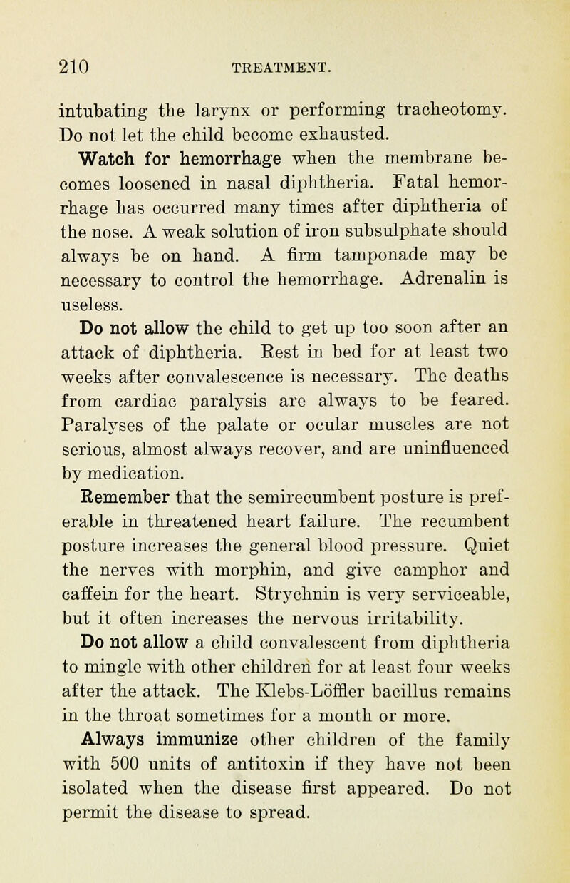 intubating the larynx or performing tracheotomy. Do not let the child become exhausted. Watch for hemorrhage when the membrane be- comes loosened in nasal diphtheria. Fatal hemor- rhage has occurred many times after diphtheria of the nose. A weak solution of iron subsulphate should always be on hand. A firm tamponade may be necessary to control the hemorrhage. Adrenalin is useless. Do not allow the child to get up too soon after an attack of diphtheria. Rest in bed for at least two weeks after convalescence is necessary. The deaths from cardiac paralysis are always to be feared. Paralyses of the palate or ocular muscles are not serious, almost always recover, and are uninfluenced by medication. Remember that the semirecumbent posture is pref- erable in threatened heart failure. The recumbent posture increases the general blood pressure. Quiet the nerves with morphin, and give camphor and caffein for the heart. Strychnin is very serviceable, but it often increases the nervous irritability. Do not allow a child convalescent from diphtheria to mingle with other children for at least four weeks after the attack. The Klebs-Loffler bacillus remains in the throat sometimes for a month or more. Always immunize other children of the family with 500 units of antitoxin if they have not been isolated when the disease first appeared. Do not permit the disease to spread.