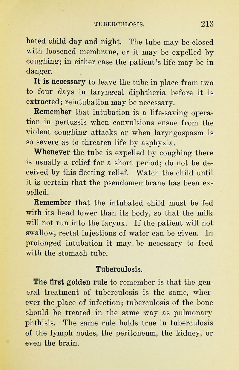 bated child day and night. The tube may be closed with loosened membrane, or it may be expelled by coughing; in either case the patient's life may be in danger. It is necessary to leave the tube in place from two to four days in laryngeal diphtheria before it is extracted; reintubation may be necessary. Remember that intubation is a life-saving opera- tion in pertussis when convulsions ensue from the violent coughing attacks or when laryngospasm is so severe as to threaten life by asphyxia. Whenever the tube is expelled by coughing there is usually a relief for a short period; do not be de- ceived by this fleeting relief. Watch the child until it is certain that the pseudomembrane has been ex- pelled. Remember that the intubated child must be fed with its head lower than its body, so that the milk will not run into the larynx. If the patient will not swallow, rectal injections of water can be given. In prolonged intubation it may be necessary to feed with the stomach tube. Tuberculosis. The first golden rule to remember is that the gen- eral treatment of tuberculosis is the same, wher- ever the place of infection; tuberculosis of the bone should be treated in the same way as pulmonary phthisis. The same rule holds true in tuberculosis of the lymph nodes, the peritoneum, the kidney, or even the brain.