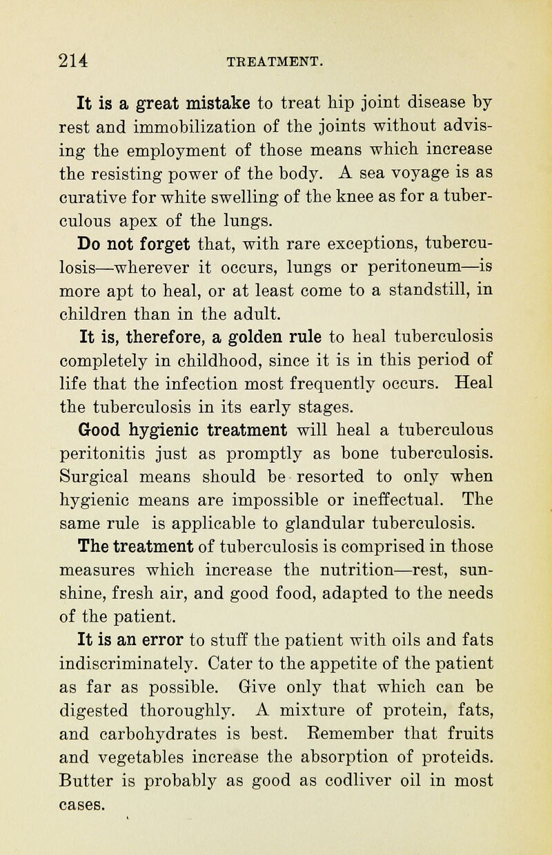 It is a great mistake to treat hip joint disease by rest and immobilization of the joints without advis- ing the employment of those means which increase the resisting power of the body. A sea voyage is as curative for white swelling of the knee as for a tuber- culous apex of the lungs. Do not forget that, with rare exceptions, tubercu- losis—wherever it occurs, lungs or peritoneum—is more apt to heal, or at least come to a standstill, in children than in the adult. It is, therefore, a golden rule to heal tuberculosis completely in childhood, since it is in this period of life that the infection most frequently occurs. Heal the tuberculosis in its early stages. Good hygienic treatment will heal a tuberculous peritonitis just as promptly as bone tuberculosis. Surgical means should be resorted to only when hygienic means are impossible or ineffectual. The same rule is applicable to glandular tuberculosis. The treatment of tuberculosis is comprised in those measures which increase the nutrition—rest, sun- shine, fresh air, and good food, adapted to the needs of the patient. It is an error to stuff the patient with oils and fats indiscriminately. Cater to the appetite of the patient as far as possible. Give only that which can be digested thoroughly. A mixture of protein, fats, and carbohydrates is best. Remember that fruits and vegetables increase the absorption of proteids. Butter is probably as good as codliver oil in most cases.