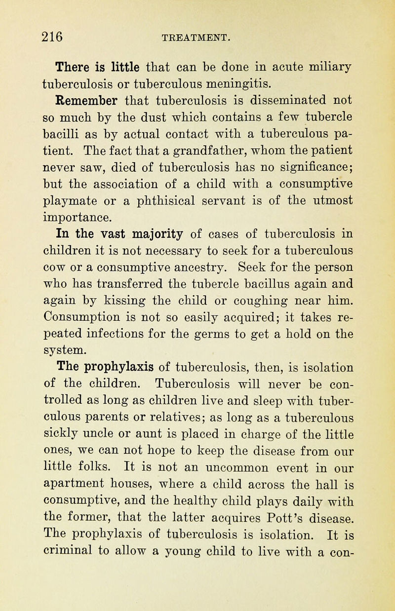 There is little that can be done in acute miliary tuberculosis or tuberculous meningitis. Remember that tuberculosis is disseminated not so much by the dust which contains a few tubercle bacilli as by actual contact with a tuberculous pa- tient. The fact that a grandfather, whom the patient never saw, died of tuberculosis has no significance; but the association of a child with a consumptive playmate or a phthisical servant is of the utmost importance. In the vast majority of cases of tuberculosis in children it is not necessary to seek for a tuberculous cow or a consumptive ancestry. Seek for the person who has transferred the tubercle bacillus again and again by kissing the child or coughing near him. Consumption is not so easily acquired; it takes re- peated infections for the germs to get a hold on the system. The prophylaxis of tuberculosis, then, is isolation of the children. Tuberculosis will never be con- trolled as long as children live and sleep with tuber- culous parents or relatives; as long as a tuberculous sickly uncle or aunt is placed in charge of the little ones, we can not hope to keep the disease from our little folks. It is not an uncommon event in our apartment houses, where a child across the hall is consumptive, and the healthy child plays daily with the former, that the latter acquires Pott's disease. The prophylaxis of tuberculosis is isolation. It is criminal to allow a young child to live with a con-