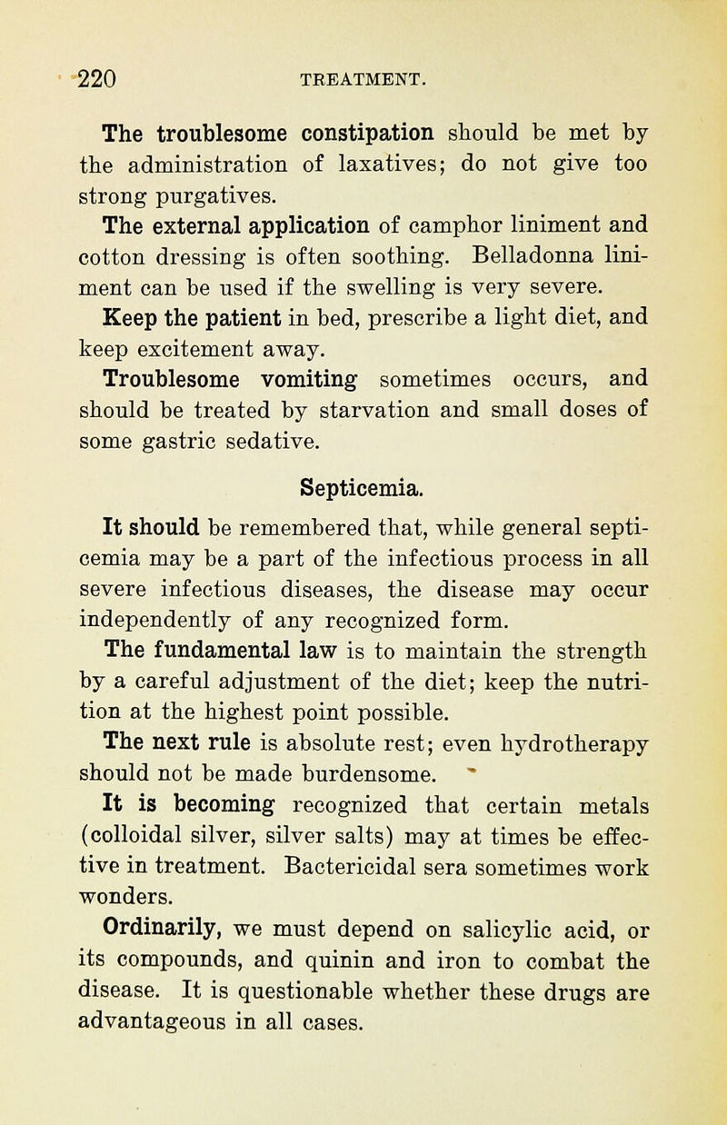 The troublesome constipation should he met hy the administration of laxatives; do not give too strong purgatives. The external application of camphor liniment and cotton dressing is often soothing. Belladonna lini- ment can be used if the swelling is very severe. Keep the patient in bed, prescribe a light diet, and keep excitement away. Troublesome vomiting sometimes occurs, and should be treated by starvation and small doses of some gastric sedative. Septicemia. It should be remembered that, while general septi- cemia may be a part of the infectious process in all severe infectious diseases, the disease may occur independently of any recognized form. The fundamental law is to maintain the strength by a careful adjustment of the diet; keep the nutri- tion at the highest point possible. The next rule is absolute rest; even hydrotherapy should not be made burdensome. It is becoming recognized that certain metals (colloidal silver, silver salts) may at times be effec- tive in treatment. Bactericidal sera sometimes work wonders. Ordinarily, we must depend on salicylic acid, or its compounds, and quinin and iron to combat the disease. It is questionable whether these drugs are advantageous in all cases.