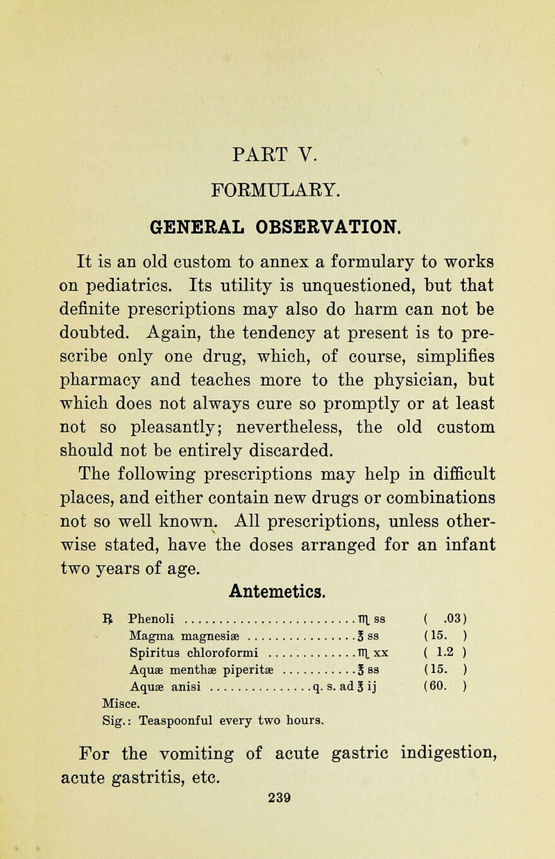 PART V. FORMULARY. GENERAL OBSERVATION. It is an old custom to annex a formulary to works on pediatrics. Its utility is unquestioned, but that definite prescriptions may also do harm can not be doubted. Again, the tendency at present is to pre- scribe only one drug, which, of course, simplifies pharmacy and teaches more to the physician, but which does not always cure so promptly or at least not so pleasantly; nevertheless, the old custom should not be entirely discarded. The following prescriptions may help in difficult places, and either contain new drugs or combinations not so well known. All prescriptions, unless other- wise stated, have the doses arranged for an infant two years of age. Antemetics. B Phenoli HI ss ( .03) Magma magnesise 3 ss (15. ) Spiritus chloroformi Tn. xx ( 1.2 ) Aqua? menthse piperitae 5 sa (15. ) Aqua; anisi q. s. ad I i j (60. ) Misce. Sig.: Teaspoonful every two hours. For the vomiting of acute gastric indigestion, acute gastritis, etc.