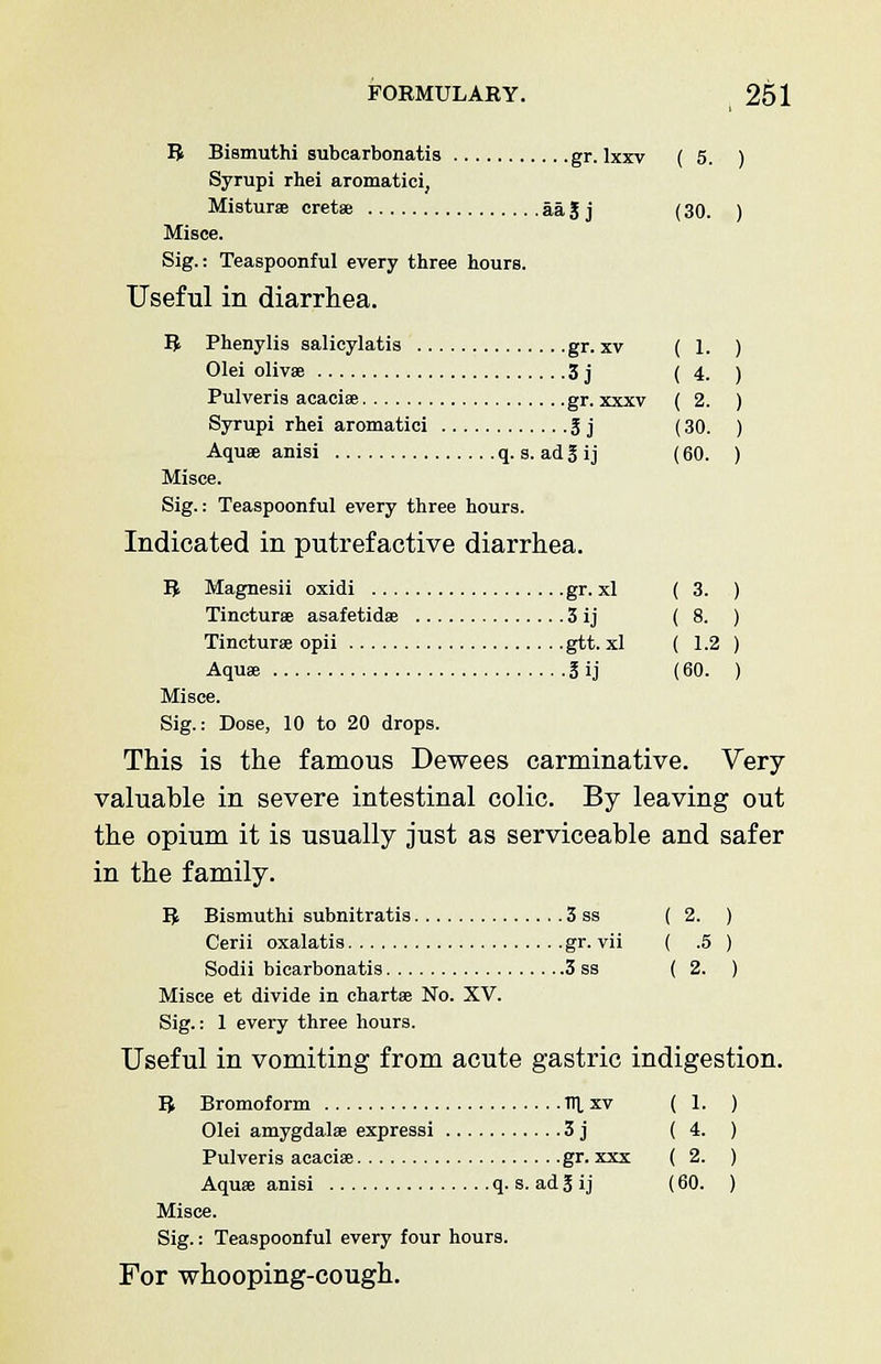 R Bismuthi subcarbonatis gr. lxxv (5. ) Syrupi rhei aromatici, Misturae cretae aa J j (30. ) Misce. Sig.: Teaspoonful every three hours. Useful in diarrhea. R Phenylis salicylates gr. xv ( 1. Olei olivae 3 j (4. Pulveris acaciae gr. xxxv ( 2. Syrupi rhei aromatici 3 j (30. Aqua? anisi q. s. ad g ij (60. Misce. Sig.: Teaspoonful every three hours. Indicated in putrefactive diarrhea. R Magnesii oxidi gr. xl ( 3. ) Tincturae asafetidae 3 ij (8. ) Tincturse opii gtt. xl ( 1.2 ) Aquae 3 ij (60. ) Misce. Sig.: Dose, 10 to 20 drops. This is the famous Dewees carminative. Very valuable in severe intestinal colic. By leaving out the opium it is usually just as serviceable and safer in the family. R Bismuthi subnitratis 3 ss (2. ) Cerii oxalatis gr. vii ( .5 ) Sodii bicarbonatis 3 ss (2. ) Misce et divide in chartae No. XV. Sig.: 1 every three hours. Useful in vomiting from acute gastric indigestion. R Bromoform 1TL xv (1. ) Olei amygdalae expressi 3 j (4. ) Pulveris acaciae gr. xxx ( 2. ) Aquae anisi q. s. ad g ij (60. ) Misce. Sig.: Teaspoonful every four hours. For whooping-cough.