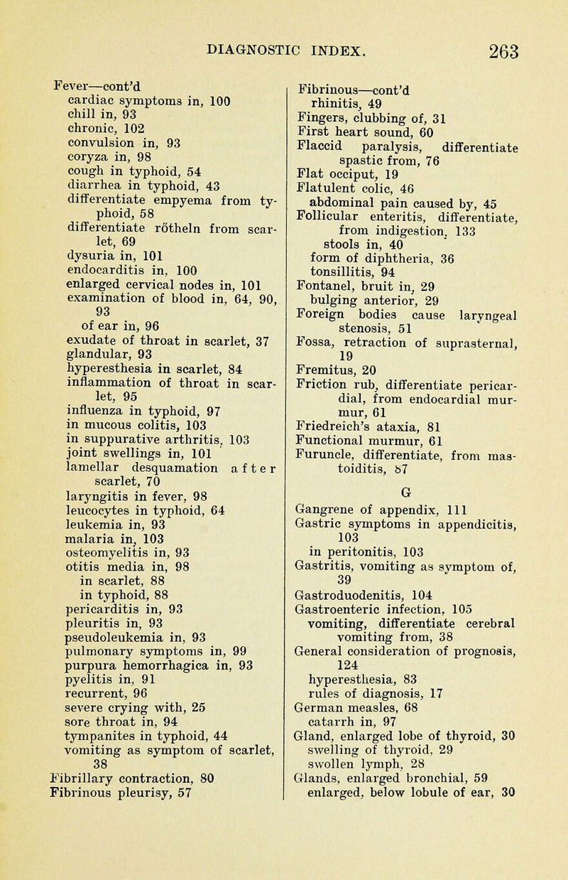 Fever—cont'd cardiac symptoms in, 100 chill in, 93 chronic, 102 convulsion in, 93 coryza in, 98 cough in typhoid, 54 diarrhea in typhoid, 43 differentiate empyema from ty- phoid, 58 differentiate rotheln from scar- let, 69 dysuria in, 101 endocarditis in, 100 enlarged cervical nodes in, 101 examination of blood in, 64, 90, 93 of ear in, 96 exudate of throat in scarlet, 37 glandular, 93 hyperesthesia in scarlet, 84 inflammation of throat in scar- let, 95 influenza in typhoid, 97 in mucous colitis, 103 in suppurative arthritis, 103 joint swellings in, 101 lamellar desquamation after scarlet, 70 laryngitis in fever, 98 leucocytes in typhoid, 64 leukemia in, 93 malaria in, 103 osteomyelitis in, 93 otitis media in, 98 in scarlet, 88 in typhoid, 88 pericarditis in, 93 pleuritis in, 93 pseudoleukemia in, 93 pulmonary symptoms in, 99 purpura hemorrhagica in, 93 pyelitis in, 91 recurrent, 96 severe crying with, 25 sore throat in, 94 tympanites in typhoid, 44 vomiting as symptom of scarlet, 38 Fibrillary contraction, 80 Fibrinous pleurisy, 57 Fibrinous—cont'd rhinitis, 49 Fingers, clubbing of, 31 First heart sound, 60 Flaccid paralysis, differentiate spastic from, 76 Flat occiput, 19 Flatulent colic, 46 abdominal pain caused by, 45 Follicular enteritis, differentiate, from indigestion, 133 stools in, 40 form of diphtheria, 36 tonsillitis, 94 Fontanel, bruit in, 29 bulging anterior, 29 Foreign bodies cause laryngeal stenosis, 51 Fossa, retraction of suprasternal, 19 Fremitus, 20 Friction rub, differentiate pericar- dial, from endocardial mur- mur, 61 Friedreich's ataxia, 81 Functional murmur, 61 Furuncle, differentiate, from mas- toiditis, t>7 G Gangrene of appendix, 111 Gastric symptoms in appendicitis, 103 in peritonitis, 103 Gastritis, vomiting as symptom of, 39 Gastroduodenitis, 104 Gastroenteric infection, 105 vomiting, differentiate cerebral vomiting from, 38 General consideration of prognosis, 124 hyperesthesia, 83 rules of diagnosis, 17 German measles, 68 catarrh in, 97 Gland, enlarged lobe of thyroid, 30 swelling of thyroid, 29 swollen lymph, 28 Glands, enlarged bronchial, 59 enlarged, below lobule of ear, 30