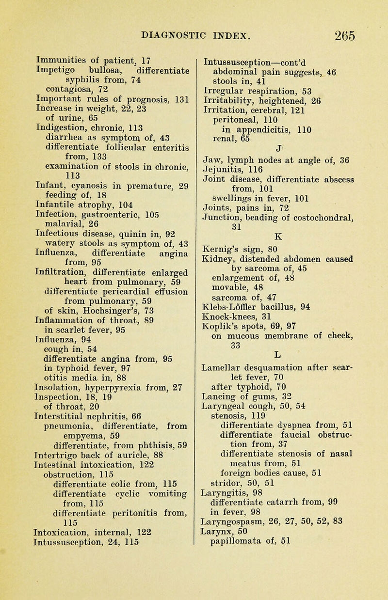 Immunities of patient, 17 Impetigo bullosa, differentiate syphilis from, 74 contagiosa, 72 Important rules of prognosis, 131 Increase in weight, 22, 23 of urine, 65 Indigestion, chronic, 113 diarrhea as symptom, of, 43 differentiate follicular enteritis from, 133 examination of stools in chronic, 113 Infant, cyanosis in premature, 29 feeding of, 18 Infantile atrophy, 104 Infection, gastroenteric, 105 malarial, 26 Infectious disease, quinin in, 92 watery stools as symptom of, 43 Influenza, differentiate angina from, 95 Infiltration, differentiate enlarged heart from pulmonary, 59 differentiate pericardial effusion from pulmonary, 59 of skin, Hochsinger's, 73 Inflammation of throat, 89 in scarlet fever, 95 Influenza, 94 cough in, 54 differentiate angina from, 95 in typhoid fever, 97 otitis media in, 88 Insolation, hyperpyrexia from, 27 Inspection, 18, 19 of throat, 20 Interstitial nephritis, 66 pneumonia, differentiate, from empyema, 59 differentiate, from phthisis, 59 Intertrigo back of auricle, 88 Intestinal intoxication, 122 obstruction, 115 differentiate colic from, 115 differentiate cyclic vomiting from, 115 differentiate peritonitis from, 115 Intoxication, internal, 122 Intussusception, 24, 115 Intussusception—cont'd abdominal pain suggests, 46 stools in, 41 Irregular respiration, 53 Irritability, heightened, 26 Irritation, cerebral, 121 peritoneal, 110 in appendicitis, 110 renal, 65 J Jaw, lymph nodes at angle of, 36 Jejunitis, 116 Joint disease, differentiate abscess from, 101 swellings in fever, 101 Joints, pains in, 72 Junction, beading of costochondral, 31 K Kernig's sign, 80 Kidney, distended abdomen caused by sarcoma of, 45 enlargement of, 48 movable, 48 sarcoma of, 47 Klebs-Loffler bacillus, 94 Knock-knees, 31 Koplik's spots, 69, 97 on mucous membrane of cheek, 33 L Lamellar desquamation after scar- let fever, 70 after typhoid, 70 Lancing of gums, 32 Laryngeal cough, 50, 54 stenosis, 119 differentiate dyspnea from, 51 differentiate faucial obstruc- tion from, 37 differentiate stenosis of nasal meatus from, 51 foreign bodies cause, 51 stridor, 50, 51 Laryngitis, 98 differentiate catarrh from, 99 in fever, 98 Laryngospasm, 26, 27, 50, 52, 83 Larynx, 50 papillomata of, 51