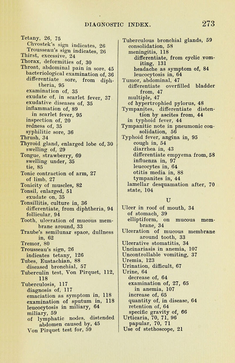 Tetany, 26, 75 Chvostek's sign indicates, 26 Trousseau's sign indicates, 26 Thirst, excessive, 24 Thorax, deformities of, 30 Throat, abdominal pain in sore, 45 bacteriological examination of, 36 differentiate sore, from diph- theria, 95 examination of, 35 exudate of, in scarlet fever, 37 exudative diseases of, 35 inflammation of, 89 in scarlet fever, 95 inspection of, 20 redness of, 35 syphilitic sore, 36 Thrush, 34 Thyroid gland, enlarged lobe of, 30 swelling of, 29 Tongue, strawberry, 69 swelling under, 35 tie, 85 Tonic contraction of arm, 27 of limb, 27 Tonicity of muscles, 82 Tonsil, enlarged, 51 exudate on, 35 Tonsillitis, culture in, 36 differentiate, from diphtheria, 94 follicular, 94 Tooth, ulceration of mucous mem- brane around, 33 Traube's semilunar space, dullness in, 62 Tremor, 80 Trousseau's sign, 26 indicates tetany, 126 Tubes, Eustachian, 88 diseased bronchial, 57 Tuberculin test, Von Pirquet, 112, 118 Tuberculosis, 117 diagnosis of, 117 emaciation as symptom in, 118 examination of sputum in, 118 leucocytosis in miliary, 64 miliary, 59 of lymphatic nodes, distended abdomen caused by, 45 Von Pirquet test for, 59 Tuberculous bronchial glands, 59 consolidation, 58 meningitis, 118 differentiate, from cyclic vom- iting, 131 headache as symptom of, 84 leucocytosis in, 64 Tumor, abdominal, 47 differentiate overfilled bladder from, 47 multiple, 47 of hypertrophied pylorus, 48 Tympanites, differentiate disten- tion by ascites from, 44 in typhoid fever, 44 Tympanitic note in pneumonic con- solidation, 56 Typhoid fever, angina in, 95 cough in, 54 diarrhea in, 43 differentiate empyema from, 58 influenza in, 97 leucocytes in, 64 otitis media in, 88 tympanites in, 44 lamellar desquamation after, 70 state, 104 U Ulcer in roof of mouth, 34 of stomach, 39 elliptiform, on mucous mem- brane, 34 Ulceration of mucous membrane around tooth, 33 Ulcerative stomatitis, 34 Uncinariasis in anemia, 107 Uncontrollable vomiting, 37 Uremia, 123 Urination, difficult, 67 Urine, 64 decrease of, 64 examination of, 27, 65 in anemia, 107 increase of, 65 quantity of, in disease, 64 retention of, 64 specific gravity of, 66 Urticaria, 70, 71, 96 papular, 70, 71 Use of stethoscope, 21