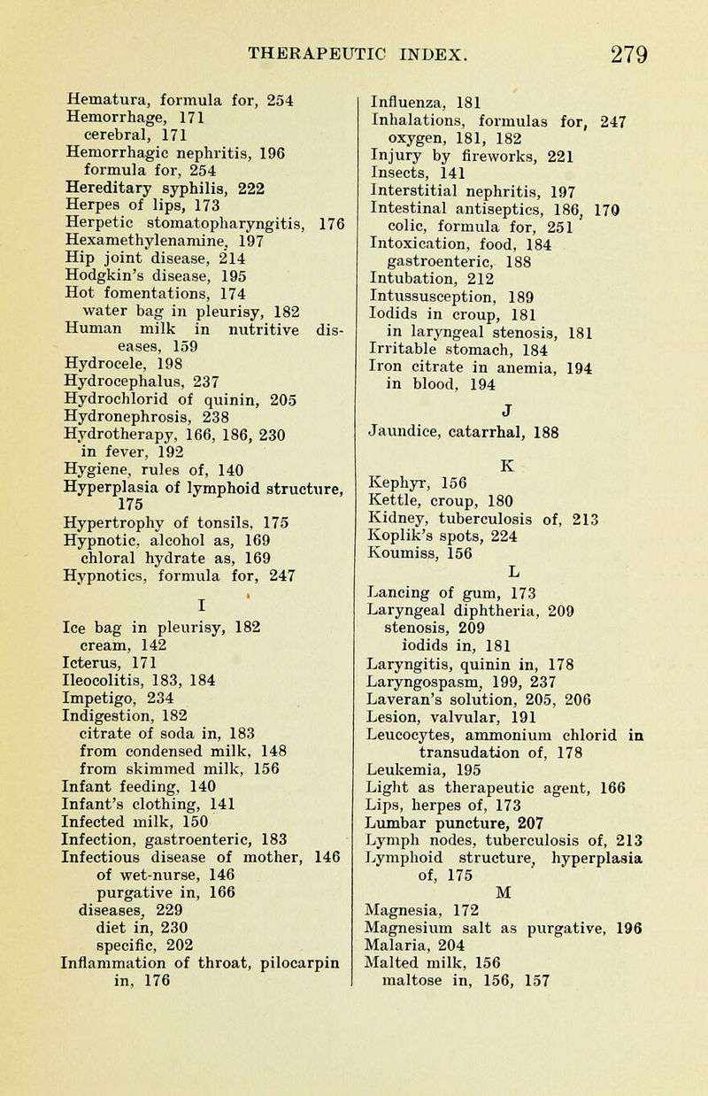 Hematura, formula for, 254 Hemorrhage, 171 cerebral, 171 Hemorrhagic nephritis, 196 formula for, 254 Hereditary syphilis, 222 Herpes of lips, 173 Herpetic stomatopharyngitis, 176 Hexamethylenamine, 197 Hip joint disease, 214 Hodgkin's disease, 195 Hot fomentations, 174 water bag in pleurisy, 182 Human milk in nutritive dis- eases, 159 Hydrocele, 198 Hydrocephalus, 237 Hydroehlorid of quinin, 205 Hydronephrosis, 238 Hydrotherapy, 166, 186, 230 in fever, 192 Hygiene, rules of, 140 Hyperplasia of lymphoid structure, 175 Hypertrophy of tonsils, 175 Hypnotic, alcohol as, 169 chloral hydrate as, 169 Hypnotics, formula for, 247 Ice bag in pleurisy, 182 cream, 142 Icterus, 171 Ileocolitis, 183, 184 Impetigo, 234 Indigestion, 182 citrate of soda in, 183 from condensed milk, 148 from skimmed milk, 156 Infant feeding, 140 Infant's clothing, 141 Infected milk, 150 Infection, gastroenteric, 183 Infectious disease of mother, 146 of wet-nurse, 146 purgative in, 166 diseases, 229 diet in, 230 specific, 202 Inflammation of throat, pilocarpin in, 176 Influenza, 181 Inhalations, formulas for, 247 oxygen, 181, 182 Injury by fireworks, 221 Insects, 141 Interstitial nephritis, 197 Intestinal antiseptics, 186, 170 colic, formula for, 251 Intoxication, food, 184 gastroenteric, 188 Intubation, 212 Intussusception, 189 Iodids in croup, 181 in laryngeal stenosis, 181 Irritable stomach, 184 Iron citrate in anemia, 194 in blood, 194 Jaundice, catarrhal, 188 K Kephyr, 156 Kettle, croup, 180 Kidney, tuberculosis of, 213 Koplik's spots, 224 Koumiss, 156 L Lancing of gum, 173 Laryngeal diphtheria, 209 stenosis, 209 iodids in, 181 Laryngitis, quinin in, 178 Laryngospasm, 199, 237 Laveran's solution, 205, 206 Lesion, valvular, 191 Leucocytes, ammonium chlorid in transudation of, 178 Leukemia, 195 Light as therapeutic agent, 166 Lips, herpes of, 173 Lumbar puncture, 207 Lymph nodes, tuberculosis of, 213 Lymphoid structure, hyperplasia of, 175 M Magnesia, 172 Magnesium salt as purgative, 196 Malaria, 204 Malted milk, 156 maltose in, 156, 157