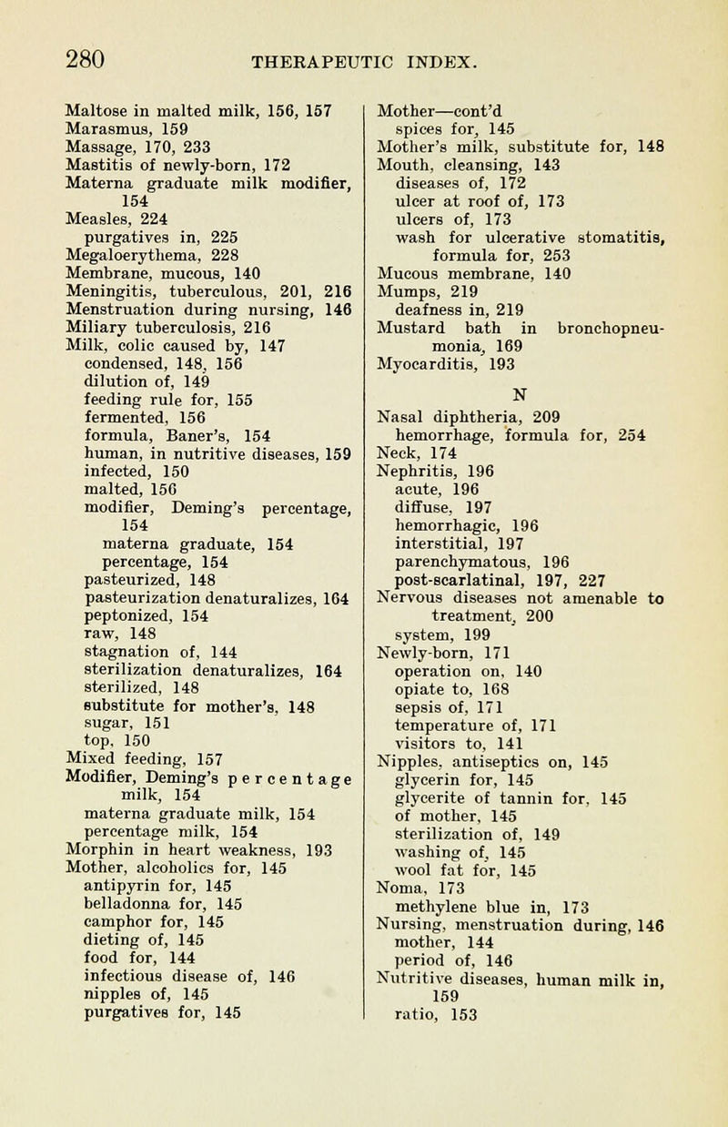 Maltose in malted milk, 156, 157 Marasmus, 159 Massage, 170, 233 Mastitis of newly-born, 172 Materna graduate milk modifier, 154 Measles, 224 purgatives in, 225 Megaloerythema, 228 Membrane, mucous, 140 Meningitis, tuberculous, 201, 216 Menstruation during nursing, 146 Miliary tuberculosis, 216 Milk, colic caused by, 147 condensed, 148, 156 dilution of, 149 feeding rule for, 155 fermented, 156 formula, Baner's, 154 human, in nutritive diseases, 159 infected, 150 malted, 150 modifier, Deming's percentage, 154 materna graduate, 154 percentage, 154 pasteurized, 148 pasteurization denaturalizes, 164 peptonized, 154 raw, 148 stagnation of, 144 sterilization denaturalizes, 164 sterilized, 148 substitute for mother's, 148 sugar, 151 top, 150 Mixed feeding, 157 Modifier, Deming's percentage milk, 154 materna graduate milk, 154 percentage milk, 154 Morphin in heart weakness, 193 Mother, alcoholics for, 145 antipyrin for, 145 belladonna for, 145 camphor for, 145 dieting of, 145 food for, 144 infectious disease of, 146 nipples of, 145 purgatives for, 145 Mother—cont'd spices for, 145 Mother's milk, substitute for, 148 Mouth, cleansing, 143 diseases of, 172 ulcer at roof of, 173 ulcers of, 173 wash for ulcerative stomatitis, formula for, 253 Mucous membrane, 140 Mumps, 219 deafness in, 219 Mustard bath in bronchopneu- monia, 169 Myocarditis, 193 N Nasal diphtheria, 209 hemorrhage, formula for, 254 Neck, 174 Nephritis, 196 acute, 196 diffuse, 197 hemorrhagic, 196 interstitial, 197 parenchymatous, 196 post-scarlatinal, 197, 227 Nervous diseases not amenable to treatment, 200 system, 199 Newly-born, 171 operation on, 140 opiate to, 168 sepsis of, 171 temperature of, 171 visitors to, 141 Nipples, antiseptics on, 145 glycerin for, 145 glycerite of tannin for, 145 of mother, 145 sterilization of, 149 washing of, 145 wool fat for, 145 Noma, 173 methylene blue in, 173 Nursing, menstruation during, 146 mother, 144 period of, 146 Nutritive diseases, human milk in, 159 ratio, 153