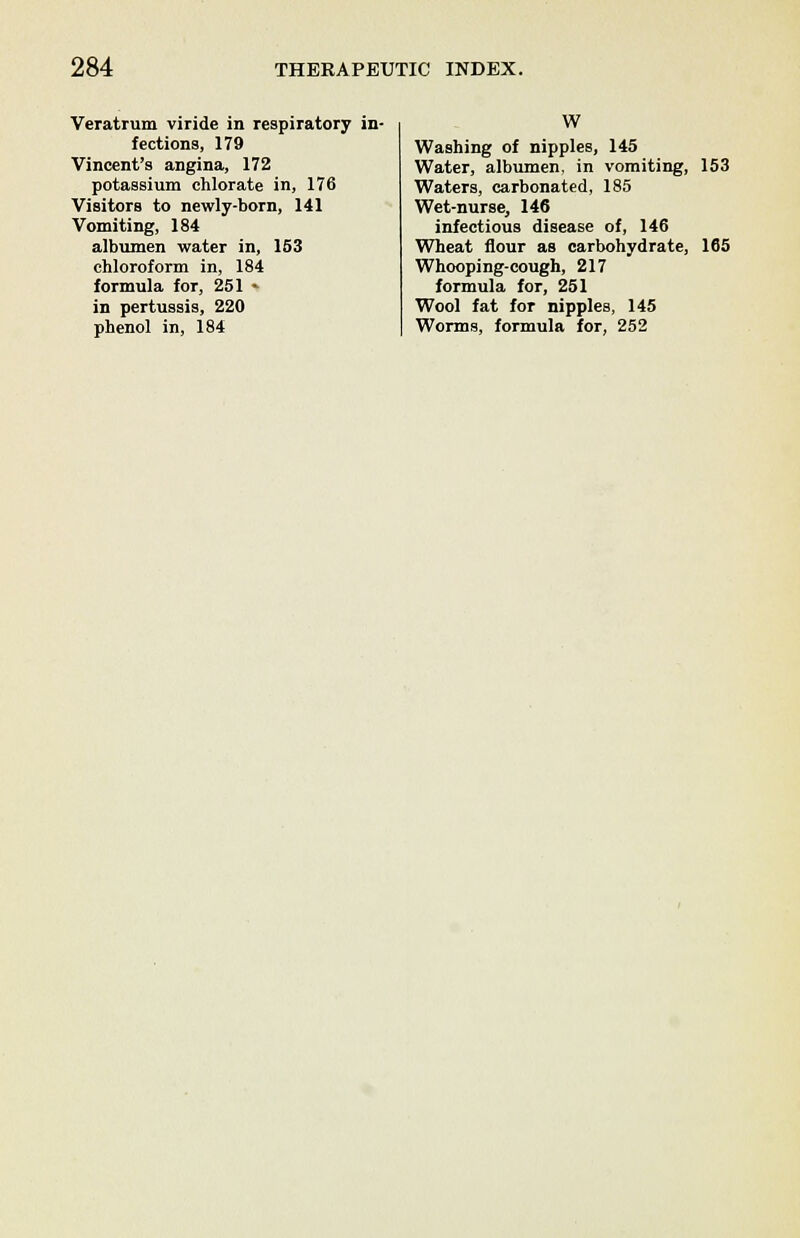 Veratrum viride in respiratory in- fections, 179 Vincent's angina, 172 potassium chlorate in, 176 Visitors to newly-born, 141 Vomiting, 184 albumen water in, 153 chloroform in, 184 formula for, 251 » in pertussis, 220 phenol in, 184 W Washing of nipples, 145 Water, albumen, in vomiting, 153 Waters, carbonated, 185 Wet-nurse, 146 infectious disease of, 146 Wheat flour as carbohydrate, 165 Whooping-cough, 217 formula for, 251 Wool fat for nipples, 145 Worms, formula for, 252