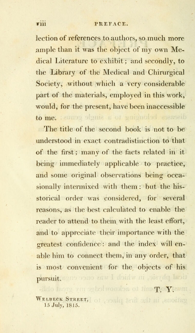 VIM PREFACE. lection of references to authors, so much more ample than it was the object of my own Me- dical Literature to exhibit; and secondly, to the Library of the Medical and Chirurgical Society, without which a very considerable part of the materials, employed in this work, would, for the present, have been inaccessible to me. The title of the second book is not to be understood in exact contradistinction to that of the first; many of the facts related in it being immediately applicable to practice, and some original observations being occa- sionally intermixed with them: but the his- storical order was considered, for several reasons, as the best calculated to enable the reader to attend to them with the least effort, and to appreciate their importance with the greatest confidence: and the index will en- able him to connect them, in any order, that is most convenient for the objects of his pursuit. T. Y. Welbeck Street, 15 July, 1815.