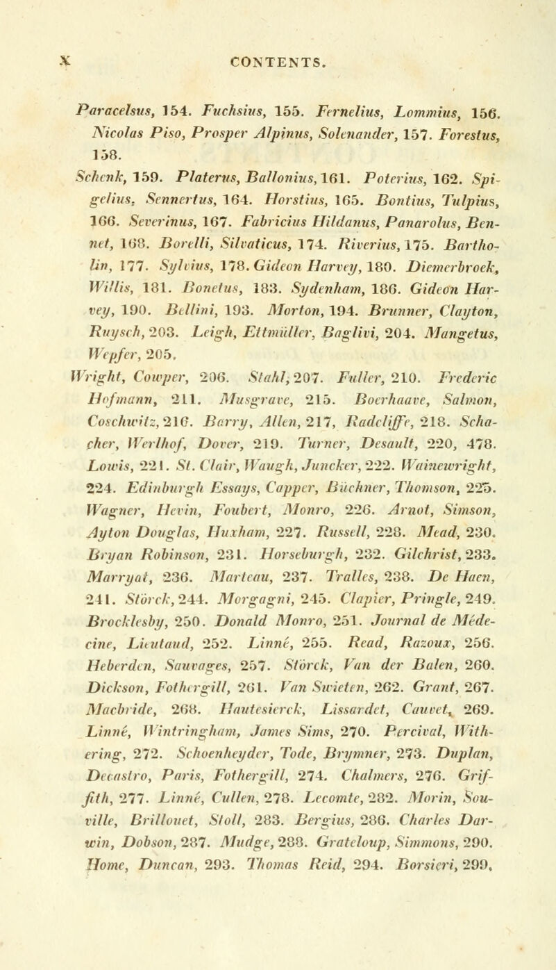 Paracelsus, 154. Fuchsius, 155. Fernelius, Lommius, 156. Nicolas Piso, Prosper Alpinus, Soltnander, 157. Forestus, 158. Schcnk, 159. Platerus, Ballonius,lGl. Poterius, 162. «§pt- gelius, Sennertus, 164. Horstius, 165. Boutins, Tulpius, 166. Severinus, 167. Fabricius Hildanus, Panarolus, Ben- net, 168. Borelli, Silvaticus, 174. Riverius, 175. Bartho- lin, 177. Sylvius, 178. Gideon Harvey, 180. Diemerbroek, Willis, 181. Bonetus, 183. Sydenham, 186. GicrYo/i Jftfr- »ey, 190. Bellini, 193. Morton, 194. Brunner, Clayton, Ruysch, 203. Leigh, Eitmutler, Baglivi, 204. Mangetus, Wep/er, 205. Wright, Cowper, 206. Staht, 207. Fuller, 210. Frederic Hofmann, 211. Musgrave, 215. Bocrhaai-e, Salmon, Coschicilz,2W. Barry, Allen, 217, Radcliffe, 218. SWitf- fAer, Werlhof, Dover, 219. Turner, Desault, 220, 478. Lowis, 221. St. ('fair, Waugh, Juncker, 222. Wainewright, 224. Edinburgh Essays, Capper, Biiehner, Thomson, 225. Wagner, Hevin, Foubert, Alonro, 226. Arnot, Simson, Ay ton Douglas, Uuxham, 227. Russell, 228. Meotf, 230. Bryan Robinson, 231. Horseburgh, 232. Gilchrist, 233. Marry at, 236. Martcau, 237. Tralles, 238. Zte //tff«, 241. Storck, 244. Morgagni, 245. Clapier, Pringle, 249. Brockhsby, 250. Donald Monro, 251. Journal de Mide- cine, Lieutaud, 252. Linne, 255. /?<W, Razoux, 256. Heberden, Sauvages, 257. Storck, Van der Balen, 260. Dickson, Fothergill, 261. Firm Swieten, 262. Grant, 267. Macbride, 268. Ilautcsierck, Lissardet, Caurct, 269. Linne, Wintringham, James Sims, 270. Percival, With- ering, 272. Schoenheyder, Tode, Brymntr, 273. Duplan, Dccaslro, Paris, Fothergill, 274. Chalmers, 276. Gr//- /f/i, 277. -L/wwr, Cullen, 278. Lecomte, 282. Morin, Sou- ville, Rrillouet, Stall, 283. Bergius, 286. Charles Dar- win, Dobson, 287. Mudge, 288. Grateloup, Simmons, 290. Home, Duncan, 293. Thomas Reid, 294. Borsicri, 299.