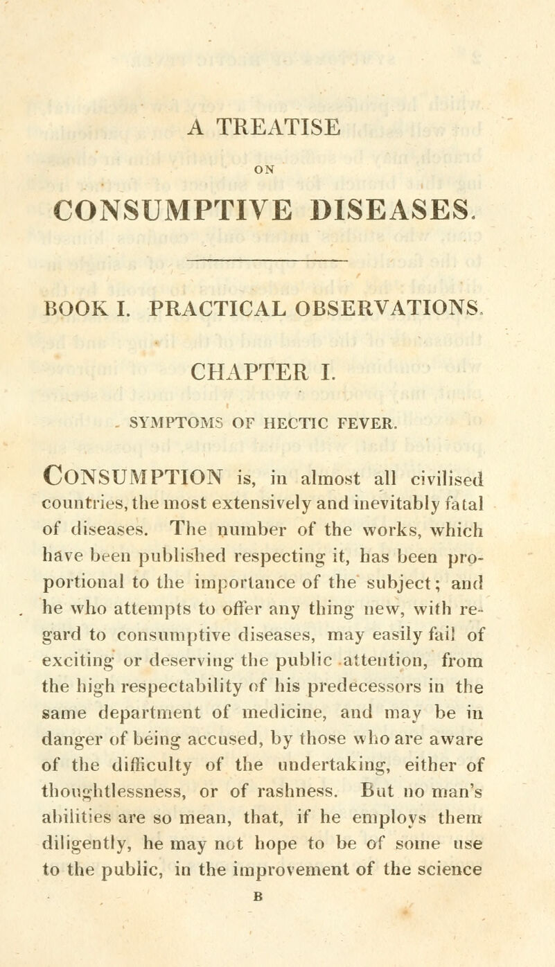 A TREATISE ON CONSUMPTIVE DISEASES BOOK I. PRACTICAL OBSERVATIONS, CHAPTER I. . SYMPTOMS OF HECTIC FEVER. Consumption is, in almost ail civilised countries, the most extensively and inevitably fatal of diseases. The number of the works, which have been published respecting it, has been pro- portional to the importance of the subject; and he who attempts to offer any thing new, with re- gard to consumptive diseases, may easily fall of exciting or deserving the public attention, from the high respectability of his predecessors in the same department of medicine, and may be in danger of being accused, by those who are aware of the difficulty of the undertaking, either of thoughtlessness, or of rashness. But no man's abilities are so mean, that, if he employs them diligently, he may not hope to be of some use to the public, in the improvement of the science B