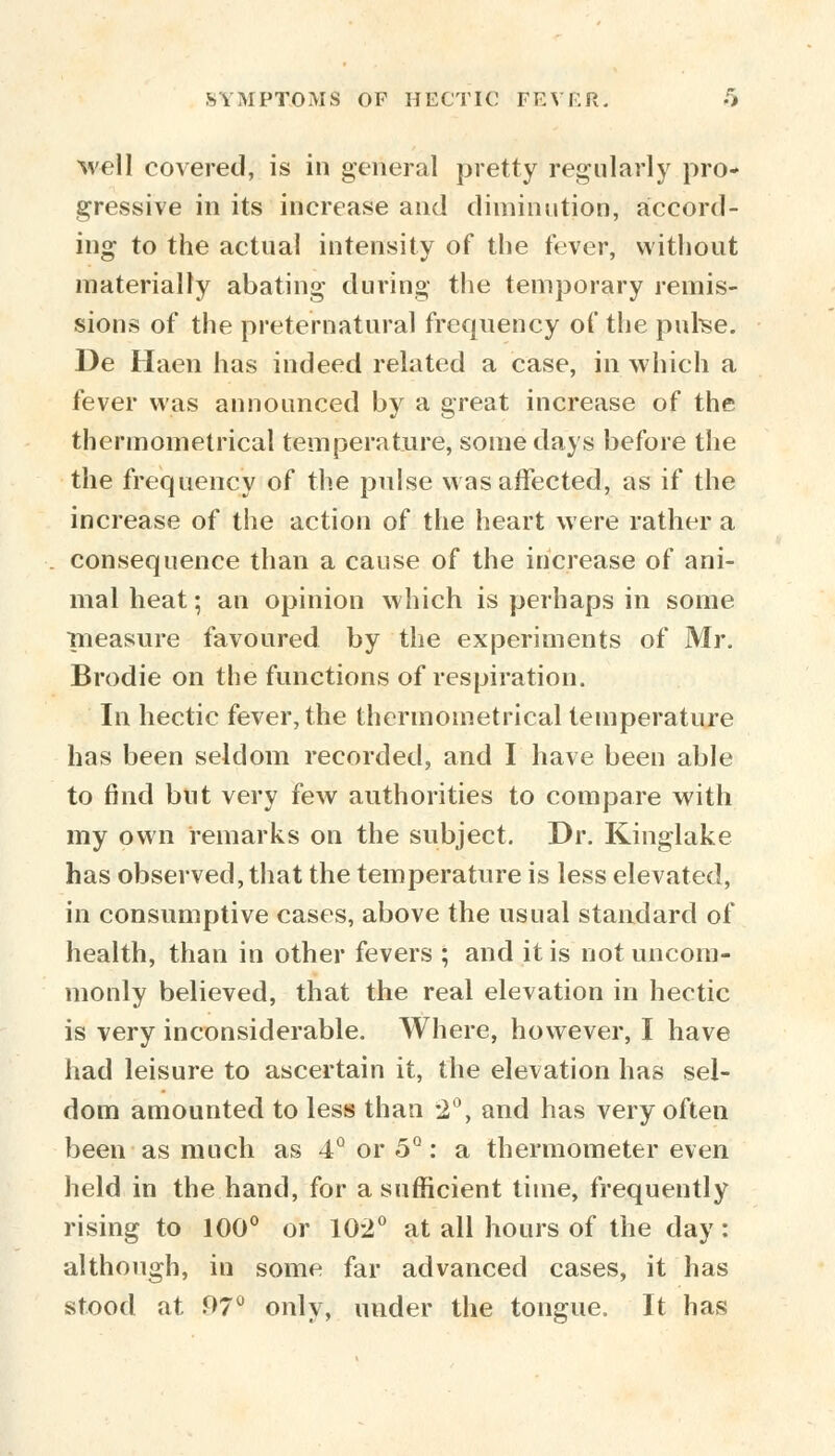 well covered, is in general pretty regularly pro- gressive in its increase and diminution, accord- ing to the actual intensity of the fever, without materially abating during the temporary remis- sions of the preternatural frequency of the purse. De Haen has indeed related a case, in which a fever was announced by a great increase of the thermometrical temperature, some days before the the frequency of the pulse was affected, as if the increase of the action of the heart were rather a consequence than a cause of the increase of ani- mal heat; an opinion which is perhaps in some measure favoured by the experiments of Mr. Brodie on the functions of respiration. In hectic fever, the thermometrical temperature has been seldom recorded, and I have been able to find but very few authorities to compare with my own remarks on the subject. Dr. Kinglake has observed, that the temperature is less elevated, in consumptive cases, above the usual standard of health, than in other fevers ; and it is not uncom- monly believed, that the real elevation in hectic is very inconsiderable. Where, however, I have had leisure to ascertain it, the elevation has sel- dom amounted to less than 2°, and has very often been as much as 4° or 5°: a thermometer even held in the hand, for a sufficient time, frequently rising to 100° or 10-2° at all hours of the day: although, in some far advanced cases, it has stood at 97° only, under the tongue. It has