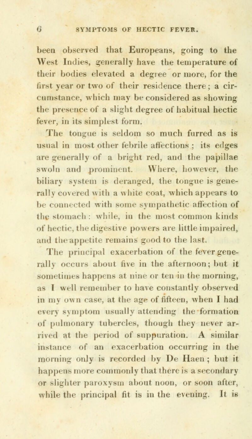 been observed that Europeans, going to the West Indies, generally have the temperature of their bodies elevated a degree or more, for the first year or two of their residence there; a cir- cumstance, which may be considered as showing tli* presence of a slight degree of habitual hectic fever, in its simplest form. The tongue is seldom so much furred as is usual in most other febrile affections ; its edges are generally of a bright red, and the papillae swoln and prominent. Where, however, the biliary system is deranged, the tongue is gene- rally covered with a white coat, which appears to be conni cted with some sympathetic affection of the stomach : while, in the most common kinds of hectic, the digestive powers are little impaired, and theuppetite remains good to the last. The principal exacerbation of the fever gene- rally occurs about live in the afternoon; but it sometimes happi as at nine or ten in the morning, as I well remember to ha\e constantly observed m in\ own case, at tin- age of fifteen, when I had every symptom usually attending the formation of pulmonary tubercles, though they never ar- rived at the period of suppuration. A similar in-iance of an exacerbation occurring in the morning only is recorded by De Haen ; but it happens more commonly that then if a se< ondary or slighter paroxysm about noon, or soon after., while the principal fit is in the evening. It is