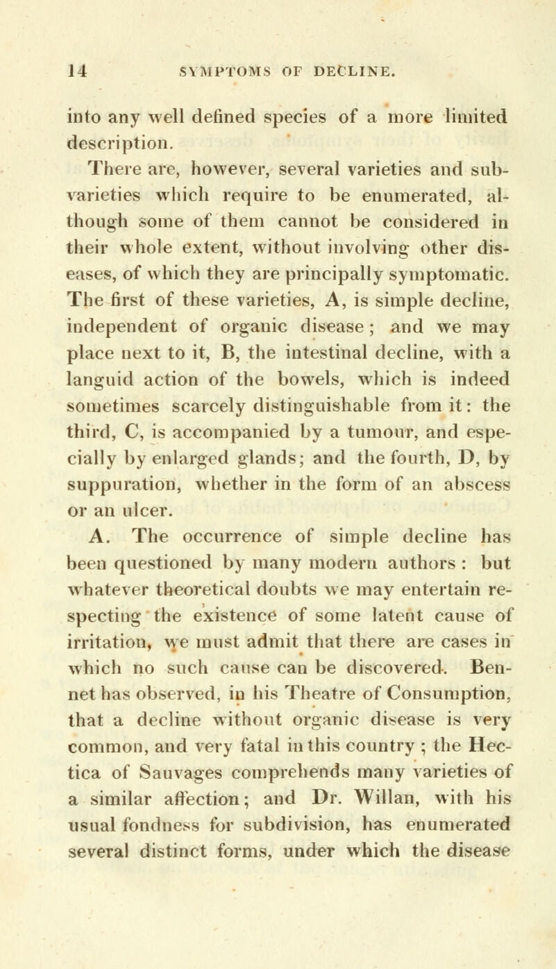 into any well defined species of a more limited description. There are, however, several varieties and sub- varieties which require to be enumerated, al- though some of them cannot be considered in their whole extent, without involving other dis- eases, of which they are principally symptomatic. The first of these varieties, A, is simple decline, independent of organic disease; and we may place next to it, B, the intestinal decline, with a languid action of the bowels, which is indeed sometimes scarcely distinguishable from it: the third, C, is accompanied by a tumour, and espe- cially by enlarged glands; and the fourth, D, by suppuration, whether in the form of an abscess or an ulcer. A. The occurrence of simple decline has been questioned by many modern authors : but whatever theoretical doubts we may entertain re- specting the existence of some latent cause of irritation, we must admit that there are cases in which no such cause can be discovered. Ben- net has observed, in his Theatre of Consumption, that a decline without organic disease is very common, and very fatal in this country ; the Hec- tica of Sauvages comprehends many varieties of a similar affection; and Dr. Willan, with his usual fondness for subdivision, has enumerated several distinct forms, under which the disease