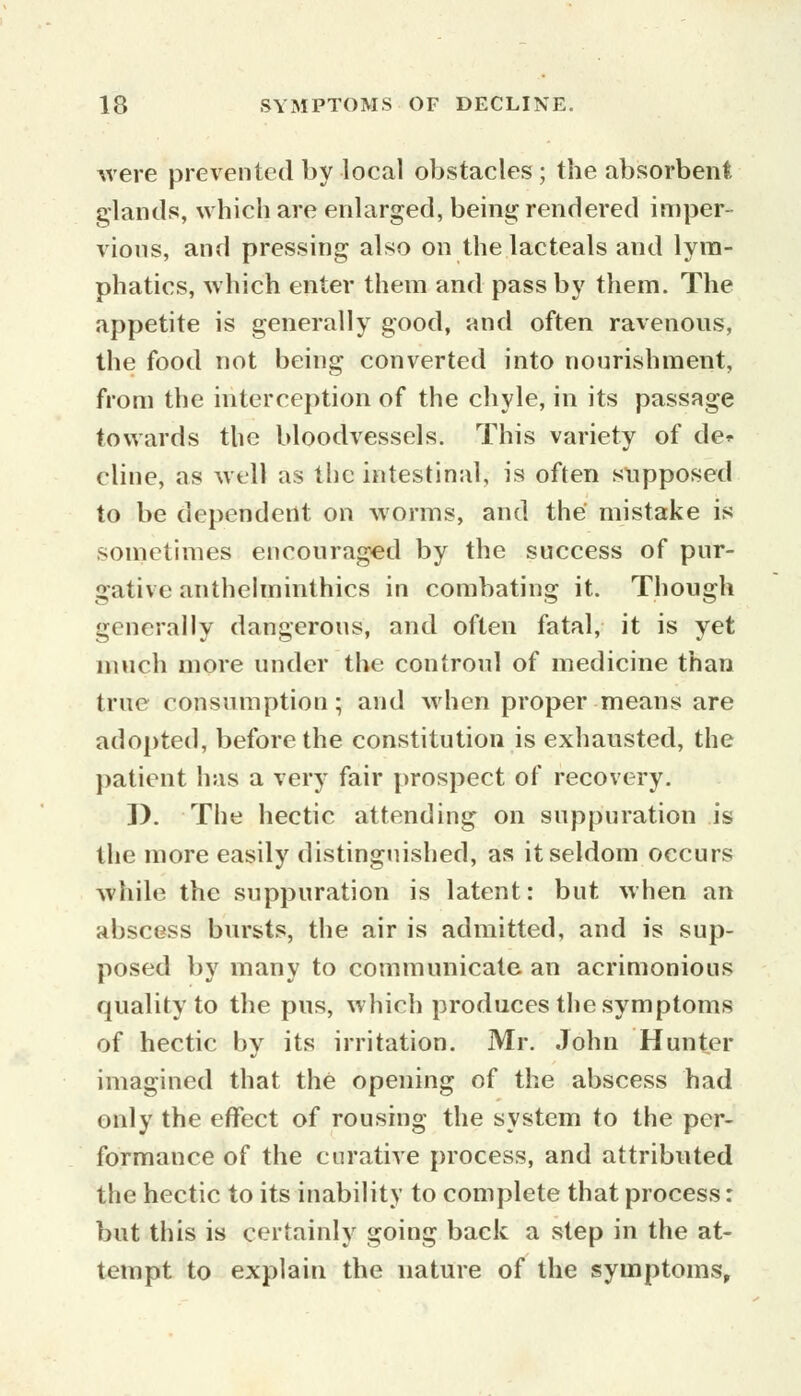 were prevented by local obstacles ; the absorbent, glands, which are enlarged, being rendered imper- vious, and pressing also on the lacteals and lym- phatics, which enter them and pass by them. The appetite is generally good, and often ravenous, the food not being converted into nourishment, from the interception of the chyle, in its passage towards the bloodvessels. This variety of de* eline, as well as the intestinal, is often supposed to be dependent on worms, and the mistake is sometimes encouraged by the success of pur- gative anthelmintics in combating it. Though generally dangerous, and often fatal, it is yet much more under the controul of medicine than true consumption; and when proper means are adopted, before the constitution is exhausted, the patient has a very fair prospect of recovery. I). The hectic attending on suppuration is the more easily distinguished, as it seldom occurs while the suppuration is latent: but when an abscess bursts, the air is admitted, and is sup- posed by many to communicate an acrimonious quality to the pus, which produces the symptoms of hectic by its irritation. Mr. John Hunter imagined that the opening of the abscess had only the effect of rousing the system to the per- formance of the curative process, and attributed the hectic to its inability to complete that process: but this is certainly going back a step in the at- tempt to explain the nature of the symptoms,