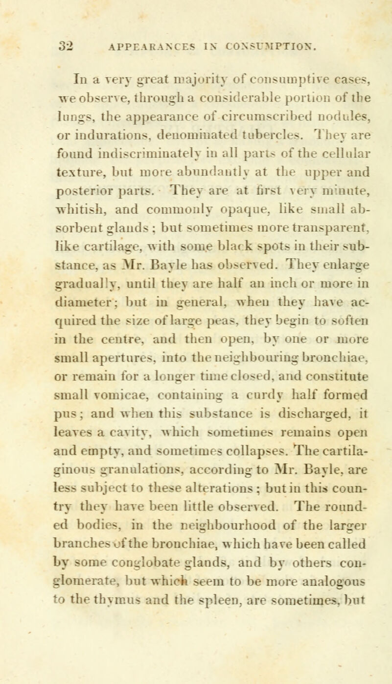 Id a very great majority of consumptive ea>e-. -we observe, through a considerable portion of the lungs, the appearance of circumscribed nodules, or indurations, denominated tubercles. They are found indiscriminately in all part- of the cellular texture, but more abundantly at the upper and posterior parts. They are at frrsl very minute, whitish, and commonly opaque, like small ab- sorbent glands : but sometimes more transparent, like cartilage, with some bla< k spots in their >ub- stam e. as Mr. Bayle has observed. They enlarge gradually, until they are half an inch or more in diameter: bat in general, when they have ac- quired the siae of large pea-, they begin i - in the centre, and then open, by one or more small apertures, into the neighbouring bronchiae, or remain tor a Longer time closed, and constitute small vomicae, containing a curdy half formed pus; and when tin- -ub<tauce is di-charged, it leaves a cavity, which sometimes remains open and empty, and sometimes collapses. The eartila- ginou- granulations, according to Mr. Bayle, are b S£ -ubject to these alterations : but in this coun- try they have been little observed. The round- ed bodies, in the neighbourhood of the larger branche.- of the bronchiae, which have been called by some cormlobate glands, and by others con- glomerate, but which seem to be more analogous to the thymus and the spleen, are sometimes, but