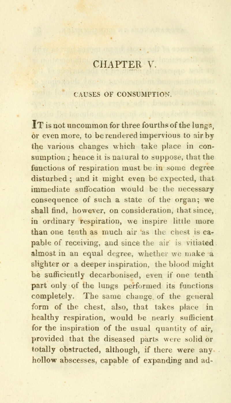 CAUSES OF CONSUMPTION. IT is not uncommon for three fourths of the lungs, or even more, to be rendered impervious to air by the various changes which take place in con- sumption ; hence it is natural to suppose, that the functions of respiration must be in some degree disturbed ; and it might even be expected, that immediate suffocation would be the necessary consequence of such a state of the organ; we shall find, however, on consideration, that since, in ordinary respiration, we inspire little more than one tenth as much air as the chest is ca- pable of receiving, and since the air is vitiated almost in an equal degree, whether we make a slighter or a deeper inspiration, the blood might be sufficiently decarbonised, even if one tenth part only of the lungs performed its functions completely. The same change, of the general form of the chest, also, that takes place in healthy respiration, would be nearly sufficient for the inspiration of the usual quantity of air, provided that the diseased parts were solid or totally obstructed, although, if there were any hollow abscesses, capable of expanding and ad-