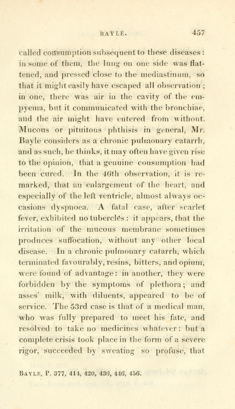 called consumption subsequent to these diseases: in some of them, the lung on one side was flat- tened, and pressed close to the mediastinum, so that it might easily have escaped all observation ; in one, there was air in the cavity of the em- pyema, but it communicated with the bronchiae, and the air might have entered from without. Mucous or pituitous phthisis in general, Mr. Bayle considers as a chronic pulmonary catarrh, and as such, he thinks, it may often have given rise to the opinion, that a genuine consumption had been cured. In the 46th observation, it is re- marked, that an enlargement of the heart, and especially of the left ventricle, almost always oc- casions dyspnoea. A fatal case, after scarlet fever, exhibited no tubercles : it appears, that the irritation of the mucous membrane sometimes produces suffocation, without any other local disease. In a chronic pulmonary catarrh, which terminated favourably, resins, bitters, and opium, were found of advantage: in another, they were forbidden by the symptoms of plethora; and asses' milk, with diluents, appeared to be of service. The 53rd case is that of a medical man, who was fully prepared to meet his fate, and resolved to take no medicines whatever: but a complete crisis took place in the form of a severe rigor, succeeded by sweating so profuse, that Bayle, P. 377, 414, 420, 43a, 44G, 456.