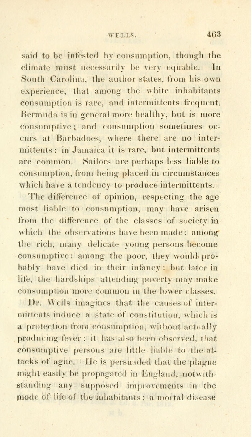 said to be infested by consumption, though the climate must necessarily be very equable; In South Carolina, the author states, from his own experience, that among the white inhabitants consumption is rare, and intermittents frequent. Bermuda is in general more healthy, but is more consumptive; and consumption sometimes oc- curs at Barbadoes, where there are no inter-* mittents : in Jamaica it is rare, but intermittents are common. Sailors are perhaps less liable to consumption, from being placed in circumstances which have a tendency to produce intermittents. The difference of opinion, respecting the age most liable to consumption, may have arisen from the difference of the classes of society in which the observations have been made : among the rich, many delicate young persons become consumptive: among the poor, they would-pro- bably have died in their infancy : but later in life, the hardships attending poverty may make consumption more common in the lower classes. Dr. Wells imagines that the causes of inter- mittents induce a state of constitution, which is a protection from consumption, without actually producing fever : it has also been observed, that consumptive persons are Utile liable to the at- tacks of ague. He is persuaded that the plague might easily be propagated in England, notwith- standing any supposed improvements in the mode of life of the inhabitants : a mortal disease