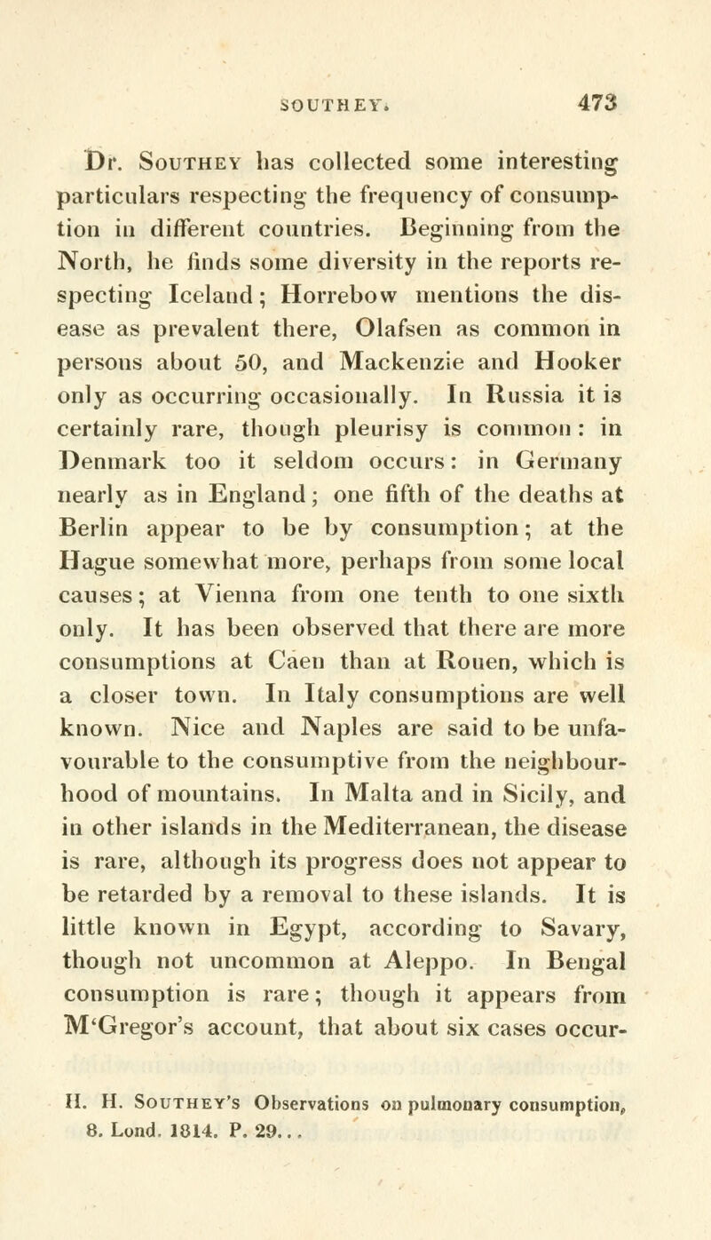 Dr. Southey lias collected some interesting particulars respecting the frequency of consump- tion in different countries. Beginning from the North, he finds some diversity in the reports re- specting Iceland; Horrebow mentions the dis- ease as prevalent there, Olafsen as common in persons about 50, and Mackenzie and Hooker only as occurring occasionally. In Russia it is certainly rare, though pleurisy is common : in Denmark too it seldom occurs: in Germany nearly as in England; one fifth of the deaths at Berlin appear to be by consumption; at the Hague somewhat more, perhaps from some local causes; at Vienna from one tenth to one sixth only. It has been observed that there are more consumptions at Caen than at Rouen, which is a closer town. In Italy consumptions are well known. Nice and Naples are said to be unfa- vourable to the consumptive from the neighbour- hood of mountains. In Malta and in Sicily, and in other islands in the Mediterranean, the disease is rare, although its progress does not appear to be retarded by a removal to these islands. It is little known in Egypt, according to Savary, though not uncommon at Aleppo. In Bengal consumption is rare; though it appears from M'Gregor's account, that about six cases occur- H. H. Southey's Observations on pulmonary consumption,, 8. Lond. 1814. P. 29...