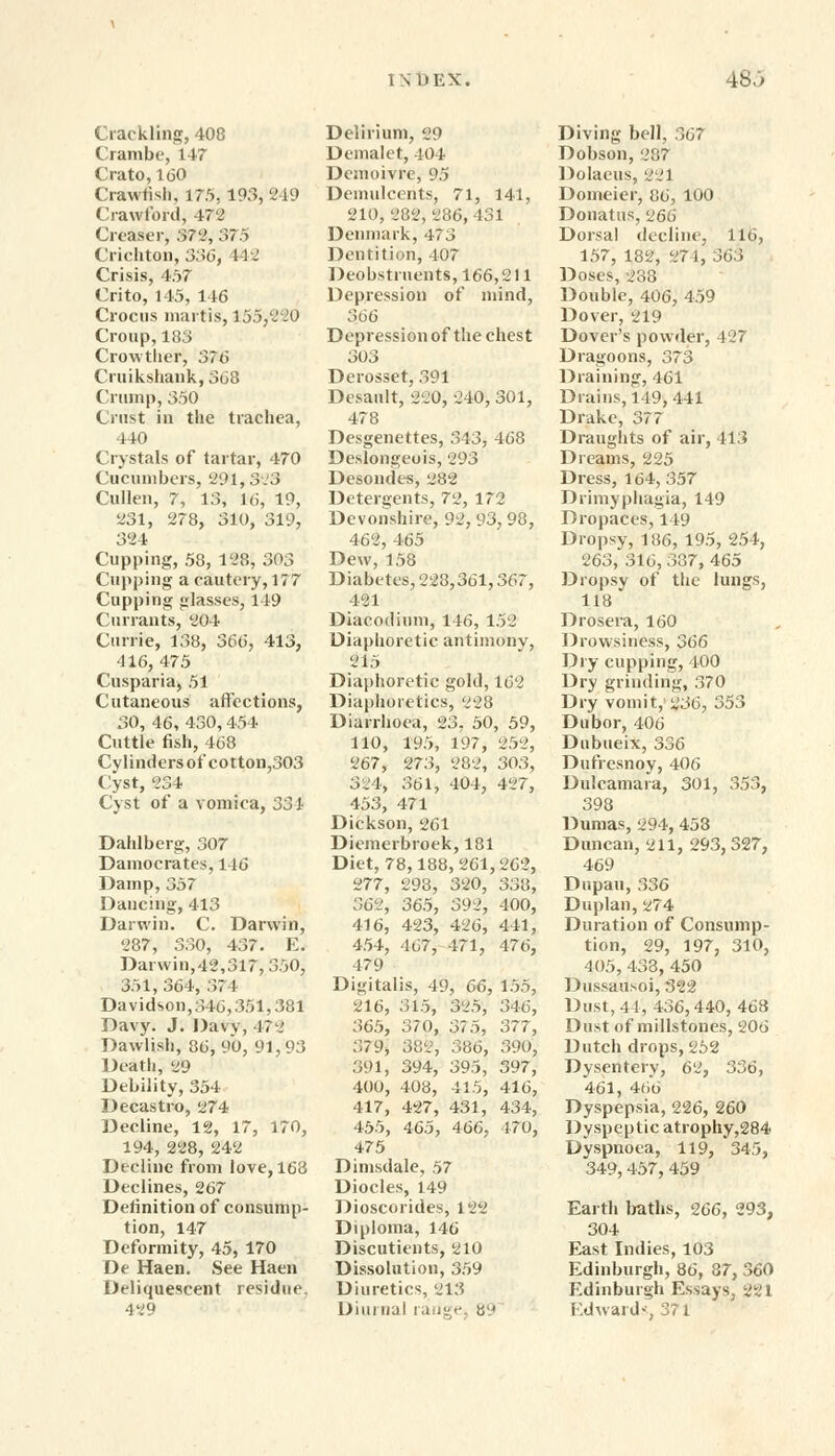 Crackling, 408 Crambe, 147 Crato, 160 Crawfish, 175. 193, 249 Crawford, 472 Creaser, 372, 375 Crichton, 336, 442 Crisis, 457 Crito, 145, 146 Crocus martis, 155,220 Croup,183 Crowtlier, 376 Cruikshank, 368 Crump, 350 Crust in the trachea, 440 Crystals of tartar, 470 Cucumbers, 291,3.3 Cullen, 7, 13, 16, 19, 231, 278, 310, 319, 324 Cupping, 58, 128, 303 Cupping a cautery, 177 Cupping glasses, 149 Currants, 804 Currie, 138, 366, 413, 416, 475 Cusparia, 51 Cutaneous affections, 30, 46, 430,454 Cuttle fish, 468 Cylinders of cotton,303 Cyst, 234 Cyst of a vomica, 334 Dahlberg, 307 Damocrates,14C Damp, 357 Dancing, 413 Darwin. C. Darwin, 287, 330, 437. E. Darwin,42,317, 350, 351, 364, 37 1 Davidson, 346,351,381 Davy. J. Davy, 472 Dawlish, 86, 90, 91,93 Death, 29 Debility, 354 Decastro, 274 Decline, 12, 17, 170, 194, 228, 242 Decline from love, 163 Declines, 267 Definition of consump- tion, 147 Deformity, 45, 170 De Haen. See Haen Deliquescent residue 429 Delirium, 29 Demalet, 404 Demoivre, 95 Demulcents, 71, 141, 210,282,286,431 Denmark, 473 Dentition, 407 Deobstrnents, 166,211 Depression of mind, 366 Depression of the chest 303 Derosset, 391 Desault, 220, 240, 301, 478 Desgenettes, 343, 468 Deslongeois, 293 Desondes, 282 Detergents, 72, 172 Devonshire, 92,93,98, 462, 465 Dew, 158 Diabetes, 228,361,367, 421 Diacodium, 146, 152 Diaphoretic antimony, 215 Diaphoretic gold, 162 Diaphoretics, 228 Diarrhoea, 23, 50, 59, 110, 195, 197, 252, 267, 273, 282, 303, 324, 361, 404, 427, 453, 471 Dickson, 261 Diemerbroek, 181 Diet, 78,188, 261,262, 277, 293, 320, 338, 362, 365, 392, 400, 416, 423, 426, 441, 454, 467, 471, 476, 479 Digitalis, 49, 66, 155, 216, 315, 325, 346, 365, 3/0, 37 5, 377, 379, 382, 386, 390, 391, 394, 395, 397, 400, 408, 415, 416, 417, 427, 431, 434, 455, 465, 466, 470, 475 Dimsdale, 57 Diodes, 149 Dioscorides, 122 Diploma, 146 Discutients, 210 Dissolution, 359 Diuretics, 213 Diurnal range, 89 Diving bell, 367 Dobson, 287 Dolaeus, 221 Domeier, 86, 100 Donatus, 266 Dorsal decline, 116, 157, 182, 274, 363 Doses, 238 Double, 406, 459 Dover, 219 Dover's powder, 427 Dragoons, 373 Draining, 461 Drains, 149, 441 Drake, 377 Draughts of air, 413 Dreams, 225 Dress, 164,357 Drimyphagia, 149 Dropaces, 149 Dropsy, 186, 195, 254, 263, 316, 337, 465 Dropsy of the lungs, 118 Drosera, 160 Drowsiness, 366 Dry cupping, 400 Dry grinding, 370 Dry vomit, ^36, 353 Dubor, 406 Dubueix, 336 Dufresnoy, 406 Dulcamara, 301, 353, 398 Dumas, 294, 453 Duncan, 211, 293,327, 469 Dupau, 336 Duplan, 274 Duration of Consump- tion, 29, 197, 310, 405,433, 450 Dussausoi, 322 Dust, 44, 436,440,468 Dust of millstones, 206 Dutch drops, 252 Dysentery, 62, 336, 461, 466 Dyspepsia, 226, 260 Dyspeptic atrophy,284 Dyspnoea, 119, 345, 349, 457, 459 Earth baths, 266, 293, 304 East Indies, 103 Edinburgh, 86, 87, 360 Edinburgh Essays, 221 Edward*, 371