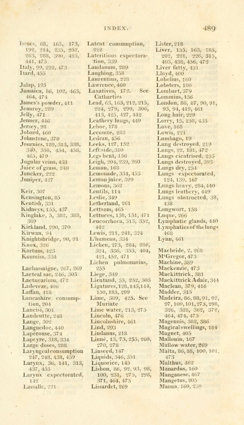 i- nes, 68, 165, 173, L92, vl i, 235, 252, . 288, 3W. hi. i;;, Italy, 99, 292, 47.5 Itard, 455 Jalap, 195 Jamaica. 86, 102, 463, 464, 474 James's powder, 411 Jeanrov, 289 Jelly, 4*71 Jenner, 446 Jersey, 98 Jobard, 160 Johnstone, 370 Journies, 189,313^338, 340, 358, 454. 458, 465, 47 9 Jugular veins, 433 Juice of glass, 240 Juncker. 222 Juniper, l.; Keir, 307 Kensington, 85 Kentish, 331 Kidneys, 155, 437 Kinglake, 5, 38'2, 388, 389 Kirkland, 290, 370 Kirwan, 94 Knightsbridge, 90, 91 Knox, 326 Kortum, 423 Koumiss, 334 Lachassaigne. 267, 269 Lacteal sac. 246, 305 Lactucarium. 472 Ladeveze, 406 Lallan, 413 Lancashire consump- tion, 204 Lancisi, 3oi Landeutte, 248 Lange, 302 Languedoc, 440 Laperouse, 374 Lapeyre, 318,334 Large doses, 288 Laryngeal consumption 247,248,438, 459 Larynx, 36, 141, 313, 437, 455 Larynx expectorated, 1*12 1 aasalle, 221 Latent consumption, 222 Lateritious expectora- tion, :;j'j Laudanum, 289 Laughing, 358 Lamentius, 228 Lawrence, 460 Laxatives, 172. See Cathartics Lead,63,163, 212, 215, 224, 279, 299, 306, 413, 425, 127, 442 Leathery lungs, 449 Leboe, 178 Lecomte, . Ledran, 456 Leeks, 127,152 Left side,310 Legs bent, 156 Leigh, 204,239, 260 Lemon, 168 Lemonade, 334, 453 Lenton juice, 399 Lemons, 362 Lentils, 111 Leslie, 349 Letherlaud, 261 Lettsom, 465 Lettuces, 138, 151, 471 Leucorrhoea, 313, 352, 442 Lewis, 211, 241, 324 L'humeau, 334 Lichen, 273, 284, 286, 324, S3h, 353, 404, 421,452,471 Lichen pulmonarius, 255 Liege, 349 Lieutaud, 35, 252, 303 Ligatures, 128,143,144. 150,183, 299 Lime, 389, 425. See Muriate Lime water, 213, 275 Lincoln, 476 Lincolnshire, 461 Liud, 293 Lindanus, 218 Linne, 13, 73, 255, 260, 270, 278 Linseed,147 Liquids, 346, 351 Liquorice, 145 Lisbon, 86, 92, 93, 98, 100, 231, 275, 298, 371, 464, 475 Lissardet, 269 Lister, 218 Liver, 155, 163, 185, 202, 224, 226, 315, 403, 438, 456, 472 Liver fatty, 451 Lloyd, 400 Lobelius, 160 Lobsters, 180 Lombart, 379 Lommius, 156 London, 86, 87, 90,91, 93, 94,419, 461 Long hair, 229 Lorry, 15, 258, 435 Love', 168 Lowis, 221 Lumbago, 19 Lung destroyed, 219 Lungs, 22, 181,472 Lungs cicatrised, 255 Lungs destroyed, 393 Lungs dry, 254 Lungs expectorated, 124,139, 167 Lungs heavy, 284,440 Lungs leathery, 449 Lungs obstructed, 38, 438 Lungwort, 158 Luque, 266 Lymphatic glands, 440 Lymphatics of the lungs 468 Lynn,461 Macbride, 2, 268 M'Gregor,473 Machine, 389 Mackenzie, 473 Mackittrick, 381 Mackittrick Adair, 344 Maclean, 379, 416 Madder, 315 Madeira, 86, 88,91, 92, 97,100,101,275,298, 326, 328, 362, 372, 464, 474, 475 Magennis, 382, 386 Magical swellings, 184 Magnet, 405 Mallouin, 167 Mallow water, 269 Malta, 86,88, 100,101. 473 Malthus, 462 Manardus, 160 Manganese. 467 Mangetus, 205 Manua. 160