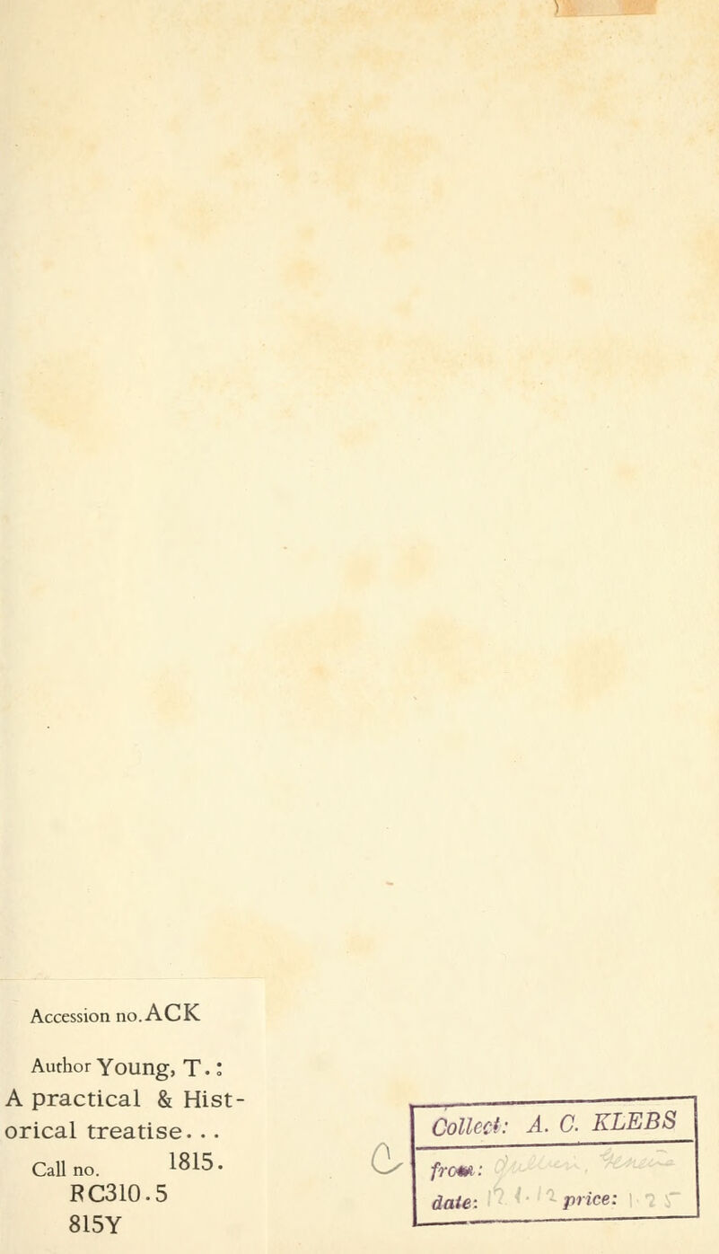 Accession no. ACK Author Young, T •: A practical & Hist- orical treatise... Call no. 1815- RC310.5 815Y C Colled: A. C. KLEBS from: date: price: