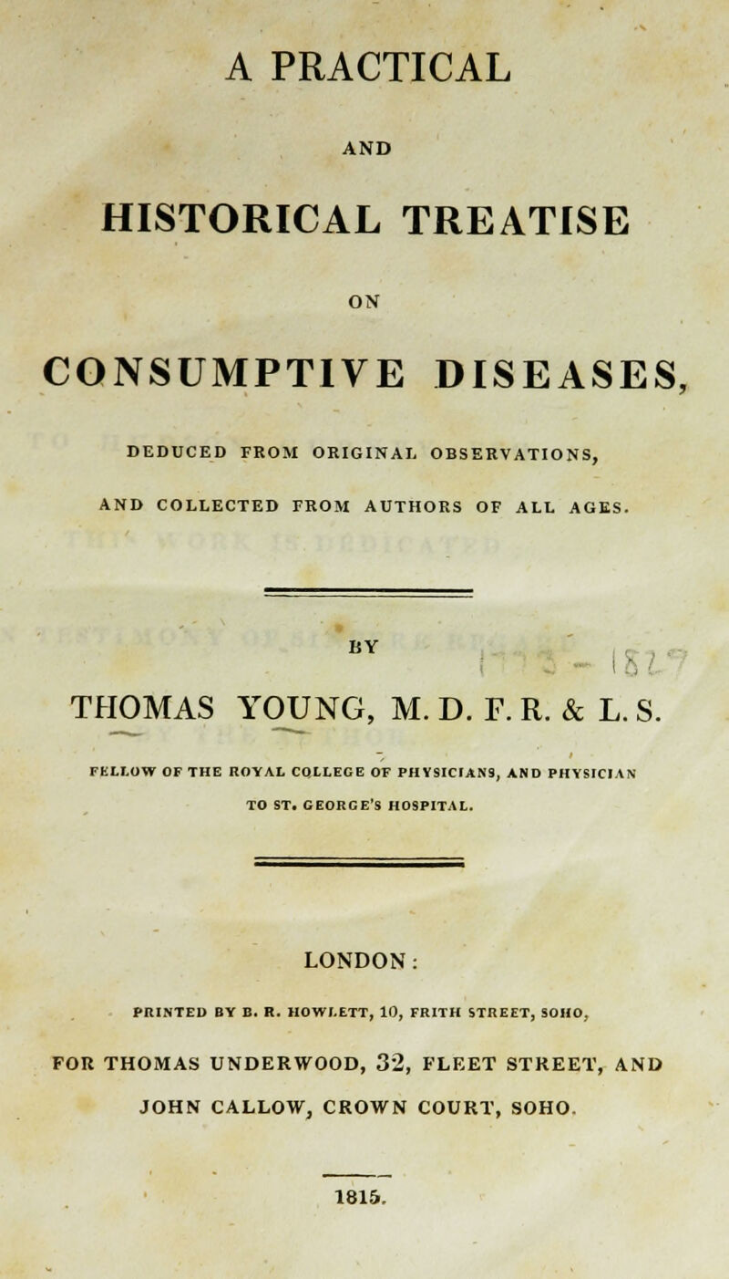 A PRACTICAL AND HISTORICAL TREATISE ON CONSUMPTIVE DISEASES, DEDUCED FROM ORIGINAL OBSERVATIONS, AND COLLECTED FROM AUTHORS OF ALL AGES. BY I THOMAS YOUNG, M. D. F. R. & L. S. FELLOW OF THE ROYAL COLLEGE OF PHYSICIANS, AND PHYSICIAN TO ST. GEORGE'S HOSPITAL. LONDON: PRINTED BY B. R. HOWLETT, 10, FRITH STREET, SOHO, FOU THOMAS UNDERWOOD, 32, FLEET STREET, AND JOHN CALLOW, CROWN COURT, SOHO. 1815.