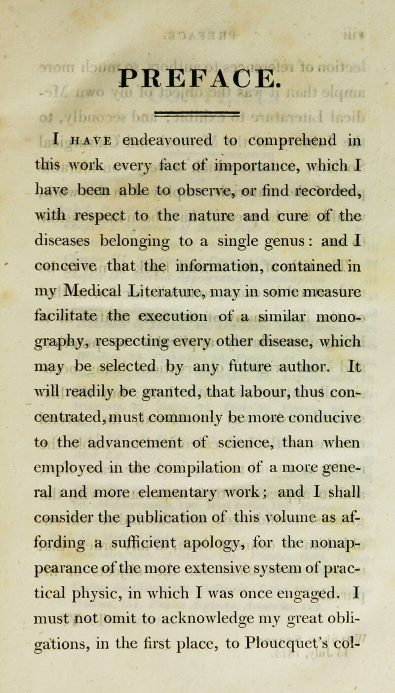 PREFACE. I have endeavoured to comprehend in this work every fact of importance, which I have been able to observe, or find recorded, with respect to the nature and cure of the diseases belonging to a single genus: and I conceive that the information, contained in my Medical Literature, may in some measure facilitate the execution of a similar mono- graphy, respecting every other disease, which may be selected by any future author. It will readily be granted, that labour, thus con- centrated, must commonly be more conducive to the advancement of science, than when employed in the compilation of a more gene- ral and more elementary work; and I shall consider the publication of this volume as af- fording a sufficient apology, for the nonap- pearance of the more extensive system of prac- tical physic, in which I was once engaged. I must not omit to acknowledge my great obli- gations, in the first place, to Ploucquet's col-