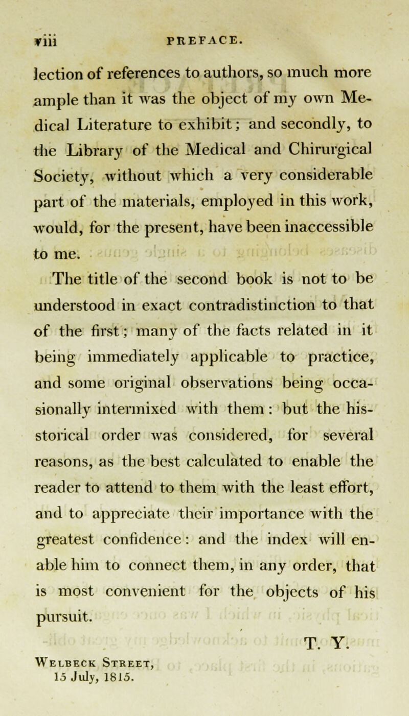 yiii PREFACE. lection of references to authors, so much more ample than it Avas the object of my own Me- dical Literature to exhibit ■ and secondly, to the Library of the Medical and Chirurgical Society, without which a very considerable part of the materials, employed in this work, would, for the present, have been inaccessible to me. The title of the second book is not to be understood in exact contradistinction to that of the first; many of the facts related in it being immediately applicable to practice, and some original observations being occa- sionally intermixed with them: but the his- storical order was considered, for several reasons, as the best calculated to enable the reader to attend to them with the least effort, and to appreciate their importance with the greatest confidence: and the index will en- able him to connect them, in any order, that is most convenient for the objects of his pursuit. T. Y. Welbeck Street, 15 July, 1815.