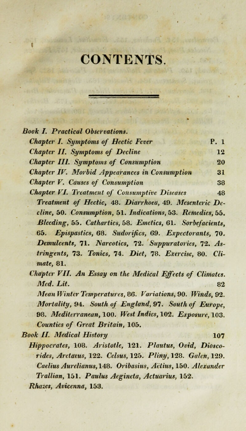 CONTENTS Book I. Practical Observations. Chapter I. Symptoms of Hectic Fever P. 1 Chapter II. Symptoms of Decline 12 Chapter III. Symptoms of Consumption 20 Chapter IV. Morbid Appearances in Consumption 31 Chapter V. Causes of Consumption 38 Chapter VI. Treatment of Consumptive Diseases 48 Treatment of Hectic, 48. Diarrhoea, 49. Mesenteric De- cline, 50. Consumption, 51. Indications, 53. Remedies, 55. Bleeding, 55. Cathartics, 58. Emetics, 61. Sorbefacients, 65. Epispastics, 68. Sudorifics, 69. Expectorants, 70. Demulcents, 71. Narcotics, 72. Suppuratories, 72. ^4«- tringents, 73. Tonics, 74. X)ie^, 78. Exercise, 80. C7i- mafe, 81. Chapter VII. An Essay on the Medical Effects of Climates. Med. Lit. 82 Mean Winter Temperatures, 86. Variations, 90. Winds, 92. Mortality, 94. 5ow<A o/ England, 97. SbwfA 0/ Europe, 98. Mediterranean, 100. Jfesi Indies, 102. Exposure, 103. Counties of Great Britain, 105. BooA: //. Medical History 107 Hippocrates, 108. Aristotle, 121. Plautus, Ovid, Diosco- rides, Aretaeus, 122. Cefcws, 125. P/i'rey, 128. Gufen, 129. Caelius Aurclianus, 148. Oribasius, Aetius, 150. Alexander Trallian, 151. Paulus Aegineta, Actuarius, 152. Rhazes, Avicenna, 153.