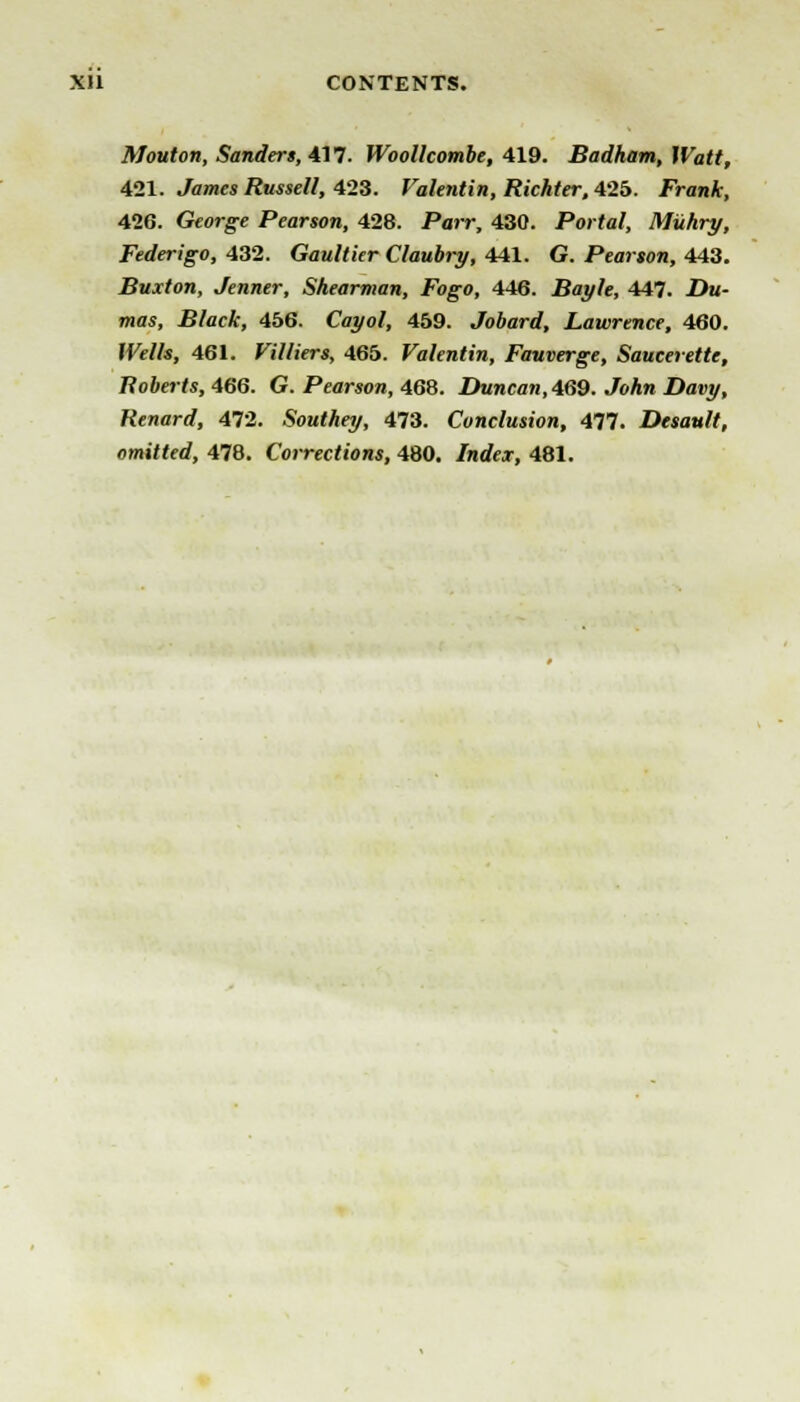 Mouton, Sandert, 417. Woollcombe, 419. Badham, Watt, 421. James Russell, 423. Valentin, Richter, 425. Fran A, 426. George Pearson, 428. Parr, 430. Portal, Muhry, Federigo, 432. Gaultier Claubry, 441. G. Pearson, 443. Buxton, Jenner, Shearman, Fogo, 446. Bayle, 447. .Du- mas, Black, 456. Cayol, 459. Jobard, Lawrence, 460. We//«, 461. Villiers, 465. Valentin, Fauverge, Saucerette, Roberts, 466. G. Pearson, 468. X)Mnca«(469. JoAw X)ai»^, Renard, AT2. Southey, 473. Conclusion, 477. Desault, omitted, 478. Corrections, 480. Index, 481.