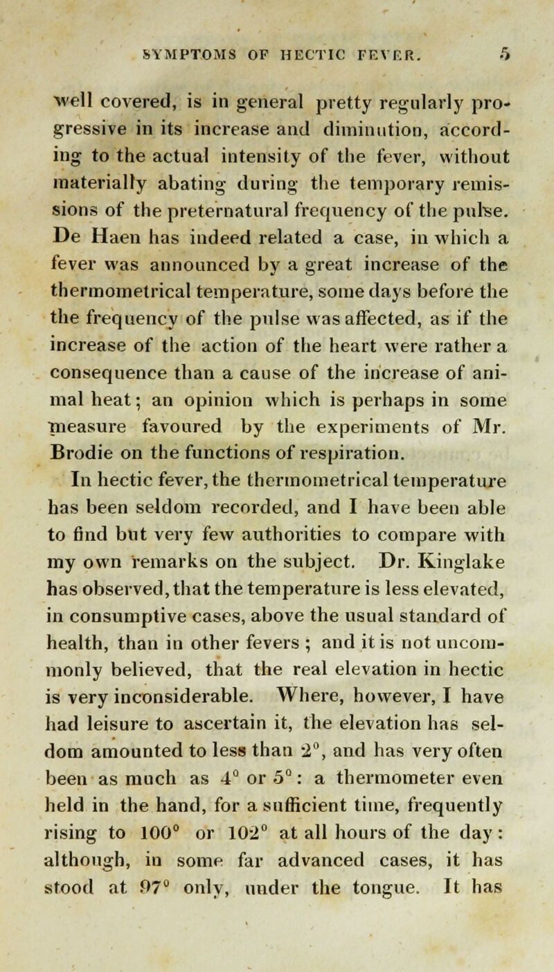 ■well covered, is in general pretty regularly pro- gressive in its increase and diminution, accord- ing to the actual intensity of the fever, without materially abating during the temporary remis- sions of the preternatural frequency of the pulse. De Haen has indeed related a case, in which a fever was announced by a great increase of the thermometrical temperature, some days before the the frequency of the pulse was affected, as if the increase of the action of the heart were rather a consequence than a cause of the increase of ani- mal heat; an opinion which is perhaps in some measure favoured by the experiments of Mr. Brodie on the functions of respiration. In hectic fever, the thermometrical temperature has been seldom recorded, and I have been able to find but very few authorities to compare with my own remarks on the subject. Dr. Kinglake has observed, that the temperature is less elevated, in consumptive cases, above the usual standard of health, than in other fevers ; and it is not uncom- monly believed, that the real elevation in hectic is very inconsiderable. Where, however, I have had leisure to ascertain it, the elevation has sel- dom amounted to less than 2°, and has very often been as much as 4° or 5°: a thermometer even held in the hand, for a sufficient time, frequently rising to 100° or 102° at all hours of the day: although, in some far advanced cases, it has stood at 97° only, under the tongue. It has