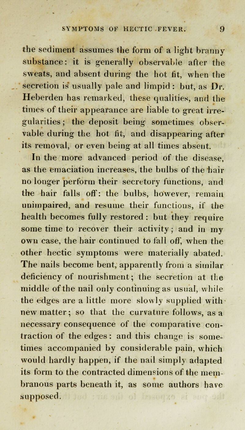 the sediment assumes Hie form of a light branny substance: it is generally observable after the sweats, and absent during- the hot fit, when the secretion is* usually pale and limpid : but, as Dr. Heberden has remarked, these qualities, and the times of their appearance are liable to great irre- gularities; the deposit being sometimes obser- vable during the hot fit, and disappearing after its removal, or even being at all times absent. In the more advanced period of the disease, as the emaciation increases, the bulbs of the hair no longer perform their secretory functions, and the hair falls off: the bulbs, however, remain unimpaired, and resume their functions, if the health becomes fully restored: but they require some time to recover their activity; and in my own case, the hair continued to fall off, when the other hectic symptoms were materially abated. The nails become bent, apparently from a similar deficiency of nourishment; the secretion at the middle of the nail only continuing as usual, while the edges are a little more slowly supplied with new matter; so that the curvature follows, as a necessary consequence of the comparative con- traction of the edges: and this change is some- times accompanied by considerable pain, which would hardly happen, if the nail simply adapted its form to the contracted dimensions of the mem- branous parts beneath it, as some authors have supposed.