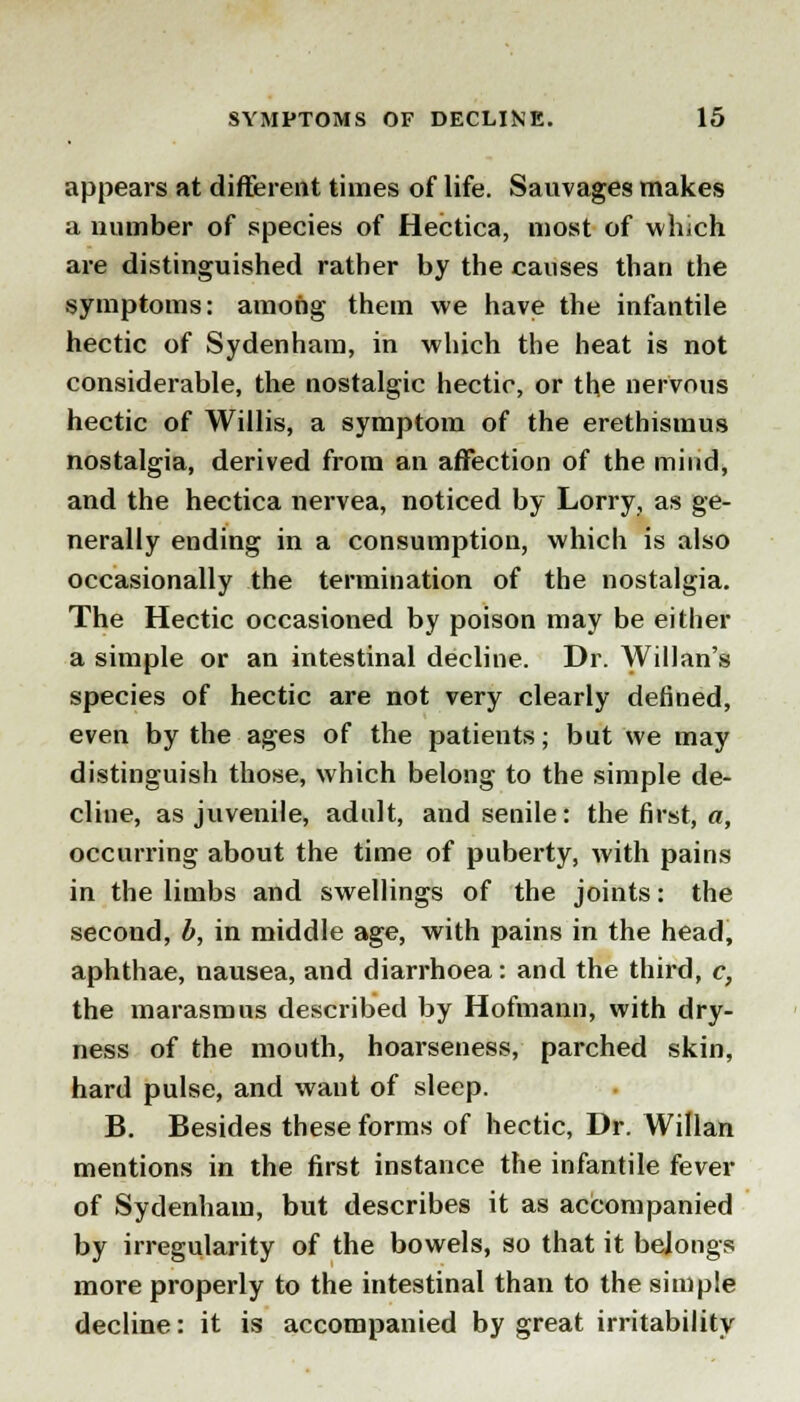 appears at different times of life. Sauvages makes a number of species of Hectica, most of which are distinguished rather by the causes than the symptoms: among them we have the infantile hectic of Sydenham, in which the heat is not considerable, the nostalgic hectic, or the nervous hectic of Willis, a symptom of the erethismus nostalgia, derived from an affection of the mind, and the hectica nervea, noticed by Lorry, as ge- nerally ending in a consumption, which is also occasionally the termination of the nostalgia. The Hectic occasioned by poison may be either a simple or an intestinal decline. Dr. Willan's species of hectic are not very clearly denned, even by the ages of the patients; but we may distinguish those, which belong to the simple de- cline, as juvenile, adult, and senile: the first, a, occurring about the time of puberty, with pains in the limbs and swellings of the joints: the second, b, in middle age, with pains in the head, aphthae, nausea, and diarrhoea: and the third, c, the marasmus described by Hofmann, with dry- ness of the mouth, hoarseness, parched skin, hard pulse, and want of sleep. B. Besides these forms of hectic, Dr. Willan mentions in the first instance the infantile fever of Sydenham, but describes it as accompanied by irregularity of the bowels, so that it belongs more properly to the intestinal than to the simple decline: it is accompanied by great irritability